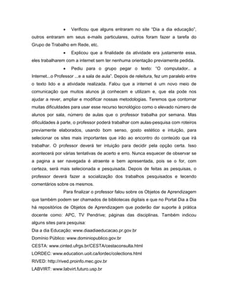 •   Verificou que alguns entraram no site “Dia a dia educação”,
outros entraram em seus e-mails particulares, outros foram fazer a tarefa do
Grupo de Trabalho em Rede, etc.
                •   Explicou que a finalidade da atividade era justamente essa,
eles trabalharem com a internet sem ter nenhuma orientação previamente pedida.
                •   Pediu para o grupo pegar o texto: “O computador.. a
Internet...o Professor ...e a sala de aula”. Depois de releitura, fez um paralelo entre
o texto lido e a atividade realizada. Falou que a internet é um novo meio de
comunicação que muitos alunos já conhecem e utilizam e, que ela pode nos
ajudar a rever, ampliar e modificar nossas metodologias. Teremos que contornar
muitas dificuldades para usar esse recurso tecnológico como o elevado número de
alunos por sala, número de aulas que o professor trabalha por semana. Mas
dificuldades à parte, o professor poderá trabalhar com aulas-pesquisa com roteiros
previamente elaborados, usando bom senso, gosto estético e intuição, para
selecionar os sites mais importantes que irão ao encontro do conteúdo que irá
trabalhar. O professor deverá ter intuição para decidir pela opção certa. Isso
acontecerá por várias tentativas de acerto e erro. Nunca esquecer de observar se
a pagina a ser navegada é atraente e bem apresentada, pois se o for, com
certeza, será mais selecionada e pesquisada. Depois de feitas as pesquisas, o
professor deverá fazer a socialização dos trabalhos pesquisados e tecendo
comentários sobre os mesmos.
                Para finalizar o professor falou sobre os Objetos de Aprendizagem
que também podem ser chamados de bibliotecas digitais e que no Portal Dia a Dia
há repositórios de Objetos de Aprendizagem que poderão dar suporte à prática
docente como: APC, TV Pendrive; páginas das disciplinas. Também indicou
alguns sites para pesquisa:
Dia a dia Educação: www.diaadiaeducacao.pr.gov.br
Domínio Público: www.dominiopublico.gov.br
CESTA: www.cinted.ufrgs.br/CESTA/cestaconsulta.html
LORDEC: www.education.uoit.ca/lordec/colections.html
RIVED: http://rived.proinfo.mec.gov.br
LABVIRT: www.labvirt.futuro.usp.br
 