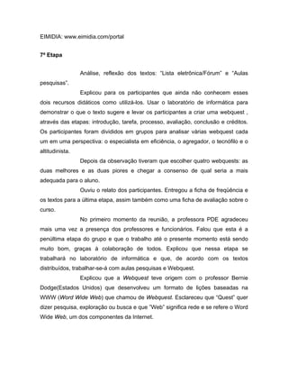 EIMIDIA: www.eimidia.com/portal


7ª Etapa


                 Análise, reflexão dos textos: “Lista eletrônica/Fórum” e “Aulas
pesquisas”.
                 Explicou para os participantes que ainda não conhecem esses
dois recursos didáticos como utilizá-los. Usar o laboratório de informática para
demonstrar o que o texto sugere e levar os participantes a criar uma webquest ,
através das etapas: introdução, tarefa, processo, avaliação, conclusão e créditos.
Os participantes foram divididos em grupos para analisar várias webquest cada
um em uma perspectiva: o especialista em eficiência, o agregador, o tecnófilo e o
altitudinista.
                 Depois da observação tiveram que escolher quatro webquests: as
duas melhores e as duas piores e chegar a consenso de qual seria a mais
adequada para o aluno.
                 Ouviu o relato dos participantes. Entregou a ficha de freqüência e
os textos para a última etapa, assim também como uma ficha de avaliação sobre o
curso.
                 No primeiro momento da reunião, a professora PDE agradeceu
mais uma vez a presença dos professores e funcionários. Falou que esta é a
penúltima etapa do grupo e que o trabalho até o presente momento está sendo
muito bom, graças à colaboração de todos. Explicou que nessa etapa se
trabalhará no laboratório de informática e que, de acordo com os textos
distribuídos, trabalhar-se-á com aulas pesquisas e Webquest.
                 Explicou que a Webquest teve origem com o professor Bernie
Dodge(Estados Unidos) que desenvolveu um formato de lições baseadas na
WWW (Word Wide Web) que chamou de Webquest. Esclareceu que “Quest” quer
dizer pesquisa, exploração ou busca e que ”Web” significa rede e se refere o Word
Wide Web, um dos componentes da Internet.
 