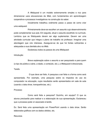 A Webquest é um modelo extremamente simples e rico para
dimensionar usos educacionais da Web, com fundamentos em aprendizagem
cooperativa e processos investigativos na construção do saber.
                Inicialmente trabalhou oralmente passo a passo de como criar
uma webquest.
                Primeiramente deve-se escolher um assunto cujo desenvolvimento
pode complementar sua aula. Em seguida, situar o assunto escolhido no currículo.
Lembrou que as Webquests devem ser algo suplementar. Devem ser uma
atividade curricular que integra o plano de trabalho do professor. Imaginar uma
abordagem que crie interesse. Assegurar-se de que há fontes suficientes e
adequadas a sua clientela alvo na Web.
                Esclareceu todos os passos de uma Webquest:

Introdução

                Breve explanação sobre o assunto a ser pesquisado e para quem
(o tipo de público a série, a idade, o conteúdo, etc.), a Webquest é direcionada.

Tarefa

                 O que deve ser feito. A pesquisa a ser feita e a forma como será
apresentada. Por exemplo, uma pesquisa sobre os impactos do uso do
computador na educação, cujos resultados serão apresentados em sala de aula
(usando o data show, transparências, etc.)

Processo

                Como será feita a pesquisa? Sozinho, em equipe? O que os
alunos precisarão para realizar e a elaboração de sua apresentação. Esclareceu
que o processo pode vir associado à tarefa.

Ex: Será feita uma apresentação em PowerPoint usando o data show. Serão
elaborados gráficos com os dados obtidos, etc.

Recursos
 