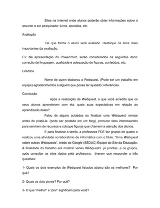 Sites na Internet onde alunos poderão obter informações sobre o
assunto a ser pesquisado: livros, apostilas, etc.

Avaliação

                 De que forma o aluno será avaliado. Destaque os itens mais
importantes da avaliação.

Ex: Na apresentação do PowerPoint, serão considerados os seguintes itens:
correção de linguagem, qualidade e adequação de figuras, conteúdos, etc.

Créditos

                Nome de quem elaborou a Webquest. (Pode ser um trabalho em
equipe) agradecimentos a alguém que possa ter ajudado; referências.

Conclusão
                     Após a realização da Webquest, o que você acredita que os
seus alunos aprenderam com ela, quais suas expectativas em relação ao
aprendizado deles?
                Falou de alguns cuidados ao finalizar uma Webquest: revisar
antes de postá-la. (pode ser postada em um blog), procurar sites interessantes
para servirem de recursos e coloque figuras que chamem a atenção dos alunos.
                E para finalizar a tarefa, a professora PDE fez grupos de quatro e
realizou uma atividade no laboratório de informática com o título: “Uma Webquest
sobre outras Webquests”, tirado do Google (SEDUC) Equipe do Site da Educação.
A finalidade do trabalho era mostrar várias Webquests já prontas, e os grupos,
após consultar os sites dados pela professora,      tiveram que responder a três
questões:

1- Quais os dois exemplos de Webquest listados abaixo são os melhores? Por
quê?

2- Quais os dois piores? Por quê?

3- O que “melhor” e “pior” significam para você?
 