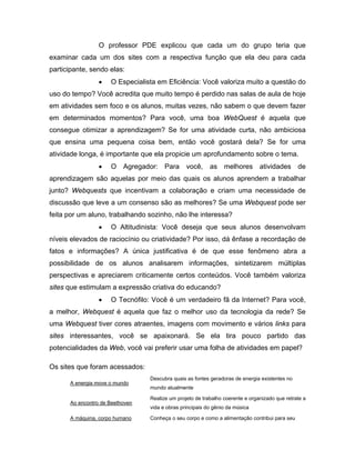 O professor PDE explicou que cada um do grupo teria que
examinar cada um dos sites com a respectiva função que ela deu para cada
participante, sendo elas:
                 •   O Especialista em Eficiência: Você valoriza muito a questão do
uso do tempo? Você acredita que muito tempo é perdido nas salas de aula de hoje
em atividades sem foco e os alunos, muitas vezes, não sabem o que devem fazer
em determinados momentos? Para você, uma boa WebQuest é aquela que
consegue otimizar a aprendizagem? Se for uma atividade curta, não ambiciosa
que ensina uma pequena coisa bem, então você gostará dela? Se for uma
atividade longa, é importante que ela propicie um aprofundamento sobre o tema.
                 •   O Agregador: Para você, as melhores atividades de
aprendizagem são aquelas por meio das quais os alunos aprendem a trabalhar
junto? Webquests que incentivam a colaboração e criam uma necessidade de
discussão que leve a um consenso são as melhores? Se uma Webquest pode ser
feita por um aluno, trabalhando sozinho, não lhe interessa?
                 •   O Altitudinista: Você deseja que seus alunos desenvolvam
níveis elevados de raciocínio ou criatividade? Por isso, dá ênfase a recordação de
fatos e informações? A única justificativa é de que esse fenômeno abra a
possibilidade de os alunos analisarem informações, sintetizarem múltiplas
perspectivas e apreciarem criticamente certos conteúdos. Você também valoriza
sites que estimulam a expressão criativa do educando?
                 •   O Tecnófilo: Você é um verdadeiro fã da Internet? Para você,
a melhor, Webquest é aquela que faz o melhor uso da tecnologia da rede? Se
uma Webquest tiver cores atraentes, imagens com movimento e vários links para
sites interessantes, você se apaixonará. Se ela tira pouco partido das
potencialidades da Web, você vai preferir usar uma folha de atividades em papel?

Os sites que foram acessados:
                                 Descubra quais as fontes geradoras de energia existentes no
      A energia move o mundo
                                 mundo atualmente

                                 Realize um projeto de trabalho coerente e organizado que retrate a
      Ao encontro de Beethoven
                                 vida e obras principais do gênio da música

      A máquina, corpo humano    Conheça o seu corpo e como a alimentação contribui para seu
 