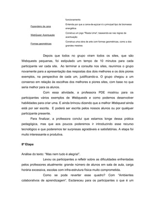 funcionamento

                                  Entenda por que a cana-de-açúcar é o principal tipo de biomassa
      Fazendeiro de cana
                                  energética

                                  Construa um jogo "Resta Uma", baseando-se nas regras de
      WebQuest: Acentuação
                                  acentuação

                                  Construa uma obra de arte com formas geométricas, como a dos
      Formas geométricas
                                  grandes mestres



                 Depois que todos no grupo viram todos os sites, que são
Webquests pequenas, foi estipulado um tempo de 10 minutos para cada
participante ver cada site. Ao terminar a consulta nos sites, reunimos o grupo
novamente para a apresentação das respostas dos dois melhores e os dois piores
exemplos, na perspectiva de cada um, justificando-a. O grupo chegou a um
consenso em relação às escolhas dos melhores e piores sites, com base no que
seria melhor para os alunos.
                 Com essa atividade, a professora PDE mostrou para os
participantes vários exemplos de Webquests e como podemos desenvolver
habilidades para criar uma. E ainda brincou dizendo que a melhor Webquest ainda
está por ser escrita. E poderá ser escrita pelos nossos alunos ou por qualquer
participante presente.
      Para finalizar, a professora conclui que estamos longe dessa prática
pedagógica, mas que aos poucos poderemos ir introduzindo esse recurso
tecnológico e que poderemos ter surpresas agradáveis e satisfatórias. A etapa foi
muito interessante e produtiva.


8ª Etapa


Análise do texto: “Mas nem tudo é alegria!”.
                 Levou os participantes a refletir sobre as dificuldades enfrentadas
pelos professores atualmente: grande número de alunos em sala de aula, carga
horária excessiva, escolas com infra-estrutura física muito comprometida.
                 Como      se   pode   reverter     esse     quadro?      Com       “Ambientes
colaborativos de aprendizagem”. Esclareceu para os participantes o que é um
 