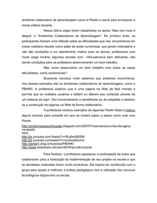 ambiente colaborativo de aprendizagem como a Pbwiki e usá-lo para enriquecer a
nossa prática docente.
               Nessa última etapa foram trabalhados os textos “Mas nem tudo é
alegria” e “Ambientes Colaborativos de Aprendizagem”. No primeiro texto, os
participantes fizeram uma reflexão sobre as dificuldades que nós encontramos em
nosso cotidiano escolar como salas de aulas numerosas, que geram indisciplina e
não dão condições a um atendimento melhor para os alunos; professores com
muita carga horária; algumas escolas com      infra-estrutura bem deficiente, não
dando condições para os professore desenvolverem um bom trabalho.
               Mas como desenvolver um bom trabalho com todas as essas
dificuldades, como contorná-las?
               Buscando recursos onde sabemos que podemos encontrá-los.
Uns desses exemplos são os ambientes colaborativos de aprendizagens, como o
PBWIKI. A professora explicou que é uma página na Web de fácil manejo e
permite que os múltiplos usuários a editem ou alterem seu conteúdo através de
um sistema de login. Seu funcionamento e semelhante ao da wikipédia e destina-
se a construção de páginas na Web de forma colaborativa.
               A professora mostrou exemplos de algumas Pbwiki feitas e indicou
alguns tutoriais para consulta em que se mostra passo a passo como criar uma
Pbwiki.
http://proformacaocontinuada.blogspot.com/200707/tutorial-para-criao-de-pgina-
na-pbwiki.
Html
http://br.youtube.com?watch?v=RLj6xs5830M
http://br.youtube.com/watch?v=wcxhoeDdJnA
http://penta3.ufrgs.br/tutoriais/PBWIKI
http://www.slideshare.net/JenniferW/pb-wiki-tutorial

               Para finalizar, a professora agradeceu a participação de todos que
colaboraram para a realização da implementação de seu projeto na escola e que
as atividades realizadas foram muito produtivas. Ela espera ter contribuído com o
grupo para ajudar a melhorar a prática pedagógica com a utilização dos recursos
tecnológicos disponíveis na escola.
 
