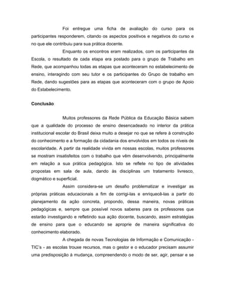 Foi entregue uma ficha de avaliação do curso para os
participantes responderem, citando os aspectos positivos e negativos do curso e
no que ele contribuiu para sua prática docente.
                Enquanto os encontros eram realizados, com os participantes da
Escola, o resultado de cada etapa era postado para o grupo de Trabalho em
Rede, que acompanhou todas as etapas que aconteceram no estabelecimento de
ensino, interagindo com seu tutor e os participantes do Grupo de trabalho em
Rede, dando sugestões para as etapas que aconteceram com o grupo de Apoio
do Estabelecimento.


Conclusão


                Muitos professores da Rede Pública da Educação Básica sabem
que a qualidade do processo de ensino desencadeado no interior da prática
institucional escolar do Brasil deixa muito a desejar no que se refere à construção
do conhecimento e a formação da cidadania dos envolvidos em todos os níveis de
escolaridade. A partir da realidade vivida em nossas escolas, muitos professores
se mostram insatisfeitos com o trabalho que vêm desenvolvendo, principalmente
em relação a sua prática pedagógica. Isto se reflete no tipo de atividades
propostas em sala de aula, dando às disciplinas um tratamento livresco,
dogmático e superficial.
                Assim considera-se um desafio problematizar e investigar as
próprias práticas educacionais a fim de corrigi-las e enriquecê-las a partir do
planejamento da ação concreta, propondo, dessa maneira, novas práticas
pedagógicas e, sempre que possível novos saberes para os professores que
estarão investigando e refletindo sua ação docente, buscando, assim estratégias
de ensino para que o educando se aproprie de maneira significativa do
conhecimento elaborado.
                A chegada de novas Tecnologias de Informação e Comunicação -
TIC’s - as escolas trouxe recursos, mas o gestor e o educador precisam assumir
uma predisposição à mudança, compreendendo o modo de ser, agir, pensar e se
 