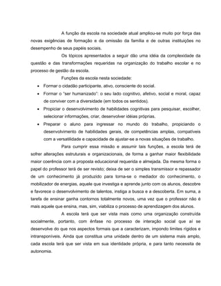 A função da escola na sociedade atual ampliou-se muito por força das
novas exigências de formação e da omissão da família e de outras instituições no
desempenho de seus papéis sociais.
               Os tópicos apresentados a seguir dão uma idéia da complexidade da
questão e das transformações requeridas na organização do trabalho escolar e no
processo de gestão da escola.
               Funções da escola nesta sociedade:
   • Formar o cidadão participante, ativo, consciente do social.
   • Formar o “ser humanizado”: o seu lado cognitivo, afetivo, social e moral, capaz
      de conviver com a diversidade (em todos os sentidos).
   • Propiciar o desenvolvimento de habilidades cognitivas para pesquisar, escolher,
      selecionar informações, criar, desenvolver idéias próprias.
   • Preparar o aluno para ingressar no mundo do trabalho, propiciando o
      desenvolvimento de habilidades gerais, de competências amplas, compatíveis
      com a versatilidade e capacidade de ajustar-se a novas situações de trabalho.
               Para cumprir essa missão e assumir tais funções, a escola terá de
sofrer alterações estruturais e organizacionais, de forma a ganhar maior flexibilidade
maior coerência com a proposta educacional requerida e almejada. Da mesma forma o
papel do professor terá de ser revisto; deixa de ser o simples transmissor e repassador
de um conhecimento já produzido para torna-se o mediador do conhecimento, o
mobilizador de energias, aquele que investiga e aprende junto com os alunos, descobre
e favorece o desenvolvimento de talentos, instiga a busca e a descoberta. Em suma, a
tarefa de ensinar ganha contornos totalmente novos, uma vez que o professor não é
mais aquele que ensina, mas, sim, viabiliza o processo de aprendizagem dos alunos.
               A escola terá que ser vista mais como uma organização construída
socialmente, portanto, com ênfase no processo de interação social que aí se
desenvolve do que nos aspectos formais que a caracterizam, impondo limites rígidos e
intransponíveis. Ainda que constitua uma unidade dentro de um sistema mais amplo,
cada escola terá que ser vista em sua identidade própria, e para tanto necessita de
autonomia.
 