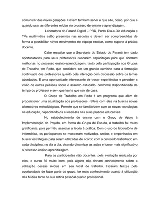 comunicar das novas gerações. Devem também saber o que são, como, por que e
quando usar as diferentes mídias no processo de ensino e aprendizagem.
                 Laboratório do Paraná Digital – PRD, Portal Dia-a-Dia educação e
TVs multimídias estão presentes nas escolas e devem ser compreendidas de
forma a possibilitar novos movimentos no espaço escolar, como suporte à prática
docente.
                Cabe ressaltar que a Secretaria do Estado do Paraná tem dado
oportunidades para seus professores buscarem capacitação para que ocorram
melhorias no processo ensino-aprendizagem, tanto pela participação nos Grupos
de Trabalho em Rede, que considero ser um grande caminho para a formação
continuada dos professores quanto pela interação com discussão sobre os temas
abordados. É uma oportunidade interessante de trocar experiências e perceber a
visão de outras pessoas sobre o assunto estudado, conforme disponibilidade de
tempo do professor e sem que tenha que sair de casa.
                O Grupo de Trabalho em Rede é um programa que além de
proporcionar uma atualização aos professores, reflete com eles na buscas novas
alternativas metodológicas. Permite que se familiarizem com as novas tecnologias
na educação, capacitando-os a inseri-las nas suas práticas educativas.
                No estabelecimento de ensino com o Grupo de Apoio à
Implementação do Projeto, em forma de Grupo de Estudo, o trabalho foi muito
gratificante, pois permitiu associar a teoria à prática. Com o uso do laboratório de
informática, os participantes se mostraram motivados, unidos e empenhados em
buscar estratégias para serem utilizadas de acordo com o conteúdo trabalhado em
cada disciplina, no dia a dia, visando dinamizar as aulas e tornar mais significativo
o processo ensino aprendizagem.
                 Para os participantes não docentes, pela avaliação realizada por
eles, o curso foi muito bom, pois alguns não tinham conhecimento sobre a
utilização dessas mídias em seu local de trabalho. Ficaram felizes pela
oportunidade de fazer parte do grupo, ter mais conhecimento quanto à utilização
das Mídias tanto na sua rotina pessoal quanto profissional.
 