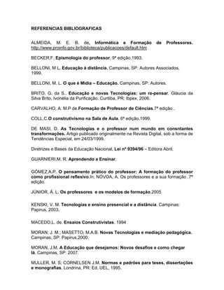 REFERENCIAS BIBLIOGRAFICAS


ALMEIDA, M. E. B. de, Informática e Formação                   de   Professores.
http://www.proinfo.gov.br/biblioteca/publicacoes/default.htm

BECKER,F. Epismologia do professor. 9ª edição,1993.

BELLONI, M L. Educação à distância. Campinas, SP: Autores Associados,
1999.

BELLONI, M. L. O que é Mídia – Educação. Campinas, SP: Autores.

BRITO. G. da S.. Educação e novas Tecnologias: um re-pensar. Gláucia da
Silva Brito, Ivonélia da Purificação. Curitiba, PR: Ibpex, 2006.

CARVALHO, A. M.P de.Formação de Professor de Ciências.7ª edição .

COLL,C.O construtivismo na Sala de Aula. 6ª edição,1999.

DE MASI, D. As Tecnologias e o professor num mundo em consntantes
transformações. Artigo publicado originalmente na Revista Digital, sob a forma de
Tendências Especial, em 24/03/1999.

Diretrizes e Bases da Educação Nacional, Lei nº 9394/96 – Editora Abril.

GUARNIERI,M. R. Aprendendo a Ensinar.

GÓMEZ,A.P. O pensamento prático do professor: A formação do professor
como profissional reflexivo.In: NÓVOA, A. Os professores e a sua formação .7ª
edição.

JÚNIOR, Á. L. Os professores e os modelos de formação.2005

KENSKI, V. M. Tecnologias e ensino presencial e a distância. Campinas:
Papirus, 2003.

MACEDO,L. de. Ensaios Construtivistas. 1994

MORAN, J. M.; MASETTO, M.A.B. Novas Tecnologias e mediação pedagógica.
Campinas, SP: Papirus,2000.

MORAN, J.M. A Educação que desejamos: Novos desafios e como chegar
lá. Campinas, SP: 2007.

MULLER, M. S; CORNELSEN J.M. Normas e padrões para teses, dissertações
e monografias. Londrina, PR: Ed. UEL, 1995.
 