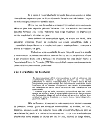 Se a escola é responsável pela formação das novas gerações e estas
devem de ser preparadas para participar ativamente da sociedade, não há como negar
as demandas provindas desse contexto social.
                Ocorre que tais demandas se mostram incompatíveis com a educação
existente, pois elas requerem pessoas formadas com características bem distintas
daquelas formadas pela escola tradicional. Isso exige mudanças na organização
escolar e no trabalho educativo em geral.
               Nesse sentido são desenvolvidas ações, na maioria das vezes, para
solucionar problemas. Porém os resultados são pouco satisfatórios, dada a
complexidade dos problemas da educação, tanto para o próprio professor, como para o
aluno e a sociedade, em geral.
                   Partindo de uma constatação de como hoje está o ensino, a escola
e seus avanços, os professores e alunos, dentro e fora da escola, perguntamos: O que
é ser professor? Como está a formação do professores nos dias atuais? Como a
Secretaria de Estado da Educação (SEED) tem possibilitado programas de capacitação
para formação continuada dos professores?


O que é ser professor nos dias atuais?


                      Se fossemos procurar definir o termo professor a partir de dicionários, nos
                     encontraríamos relacionado à “aquele que professa”, isto é que declara
                     publicamente sua intenção ou se compromete, não só através do que diz, mas
                     principalmente pelo que faz. Ou seja, seus pensamentos e ações devem revelar
                     como sinais de sua profissão, o compromisso com o ensino e aprendizagem
                     dos conhecimentos e valores básicos necessários a todo cidadão para a vida
                     em sociedade.
                      O professor e um ser social constituído e constituinte de seu meio. Como
                     pessoa, age e sofre as ações de sua sociedade: ele constrói e é construído por
                     ela. A sociedade é feita por ele e ele é feito por ela: portanto, o professor é um
                     construtor de cultura e de saberes e, ao mesmo tempo, é construído por eles.
                     (Guarnieri) p.25e 46.

                Nós, professores, somos únicos, não conseguimos separar a pessoa
da profissão, somos iguais em quaisquer circunstâncias: no trabalho, no lazer,
descanso, atividade social, etc. Iniciamos nossa vida profissional juntamente com as
expectativas da juventude e muitas vezes sofremos um choque com a realidade que
encontramos como excesso de alunos em sala de aula, acúmulo de carga horária,
 