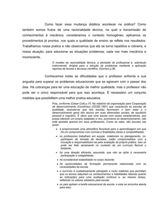 Como fazer essa mudança didática acontecer na prática? Como
também somos frutos de uma racionalidade técnica, na qual a transmissão de
conhecimentos é mecânica, consideramos o contexto homogêneo, aplicamos os
procedimentos já prontos, nos quais a qualidade de ensino se reflete nos resultados.
Trabalhamos nossa pratica e não observamos que ela se torna repetitiva e rotineira; e
nossa atuação, para solucionar as situações problemas, cada vez mais mecânica e
inconsciente.
                    O modelo da racionalidade técnica, a atividade do profissional é, sobretudo
                    instrumental, dirigida para a solução de problemas mediante a aplicação
                    rigorosa de teorias e técnicas cientifica. (Gómez) p.96.

                Conhecemos todas as dificuldades que o professor enfrenta e sua
angustia para superar os problemas educacionais que se agravam com o passar dos
dias. Há cobranças para ter uma educação de melhor qualidade, mas o professor não
pode ser o único responsável para que isso aconteça. É necessário um conjunto
medidas que possibilitem uma melhor pratica educativa.
                    Pois, conforme (César Coll) p.15. No relatório da organização para Cooperação
                    de desenvolvimento Econômico (OCDE,1991) que caracteriza as escolas de
                    qualidade, assinala-se que tais escolas favorecem o bem estar e o
                    desenvolvimento geral dos alunos em suas dimensões sociais, de equilíbrio
                    pessoal e cognitivo. É obvio que uma escola com essas características, que
                    possa oferecer um ensino adaptado e rico, promotora do desenvolvimento, não
                    está apoiada apenas em seus professores. Como se sabe, são escolas nas
                    quais:
                       • é proporcionada uma atmosfera favorável para a aprendizagem em que
                          há um compromisso com normas e finalidades claras e compartilhadas;
                       • os professores trabalham em equipe, colaboram no planejamento, co-
                          participam da tomada de decisões, estão comprometidos com a
                          inovação e responsabilizam-se pela avaliação da própria prática. Isso só
                          pode ser feito seriamente no contexto de um currículo flexível o
                          bastante;
                       • há uma direção eficiente, assumida, que não se opõe à necessária
                          participação e colegialidade;
                       • há considerável estabilidade no corpo docente;
                       • há oportunidades de formação permanente relacionada com as
                         necessidades da escola;
                       • o currículo é cuidadosamente planejado e inclui matérias que permitam
                         que os alunos adquiram os conhecimentos e habilidades básicas quanto
                         as indicações para uma avaliação continua e, ao mesmo tempo,
                         refletindo os valores adotados pela escola;
                       • os pais apóiam a tarefa educacional da escola, e esta se encontra aberta
                         para eles;
 