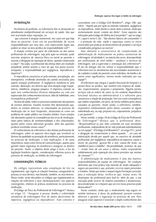 Medicação: aspectos éticoMedicação: aspectos éticoMedicação: aspectos éticoMedicação: aspectos éticoMedicação: aspectos ético-legais no âmbito da enfermagem-legais no âmbito da enfermagem-legais no âmbito da enfermagem-legais no âmbito da enfermagem-legais no âmbito da enfermagem
133133133133133RevRevRevRevRev Bras Enferm, Brasília 200Bras Enferm, Brasília 200Bras Enferm, Brasília 200Bras Enferm, Brasília 200Bras Enferm, Brasília 20099999 jan-fev;jan-fev;jan-fev;jan-fev;jan-fev; 6666622222(((((11111):):):):): 132-5132-5132-5132-5132-5.....
INTRODUÇÃOINTRODUÇÃOINTRODUÇÃOINTRODUÇÃOINTRODUÇÃO
Na história da profissão, os enfermeiros têm se destacado no
atendimento multiprofissional em serviços de saúde, fato que
tem acarretado maior exposição, no
que concerne à atuação assistencial, nos casos em que haja
dano ao paciente. Com isto há possibilidade de serem
responsabilizados por seus atos, com repercussões legais que
podem se situar na área jurídica da responsabilidade civil(1)
.
A atuação errônea por parte do enfermeiro ou dos outros
profissionais de enfermagem, seja pela ação ou omissão, pode
acarretar prejuízos de natureza física ou moral ao paciente e
suscitar a obrigação da reparação de danos, quando comprovada
a culpa(2)
. Na culpa, o profissional não almeja obter um resultado
prejudicial, porém assume o risco de que isso possa ocorrer,
ensejando, a responsabilidade por negligência, imprudência e
imperícia(3)
.
A imprudência caracteriza-se pela omissão, precipitação, ato
intempestivo, irrefletido destituído da cautela necessária para
aquela situação profissional. A negligência manifesta-se pela
omissão, abstenção, aos deveres que uma situação exigir inação,
inércia, indolência, preguiça psíquica. A imperícia consiste na
ação sem conhecimentos técnicos adequados ou com uso
equivocado dos conhecimentos técnicos, falta de habilidade, uma
incompetência profissional(1)
.
Na área da saúde, todos os processos assistenciais são passíveis
de eventos adversos. Estudos recentes têm demonstrado que,
dentre os eventos adversos, os relacionados ao processo de
medicação são os mais freqüentes, destacando-se como um
problema de saúde pública nos Estados Unidos. Esses estudos
são alarmantes quanto às conseqüências dos erros de medicação,
tanto pelos índices de morbimortalidade a eles relacionados,
quanto pelos custos adicionais gerados, além das questões
jurídicas envolvidas nesses casos(4)
.
O conhecimento do enfermeiro e dos demais profissionais de
enfermagem, sobre os aspectos ético-legais que envolvem os
desvios da qualidade na prestação da assistência, particularmente
no processo de medicação, e suas implicações, é de suma
importância, tanto como forma de conscientização, quanto para
garantir maior segurança na assistência e assegurar os direitos
do paciente. Assim, o objetivo deste artigo é tecer, a luz da
legislação brasileira vigente, considerações reflexivas acerca do
processo de medicação, no âmbito da enfermagem.
CONSIDERAÇÕES TEÓRICCONSIDERAÇÕES TEÓRICCONSIDERAÇÕES TEÓRICCONSIDERAÇÕES TEÓRICCONSIDERAÇÕES TEÓRICASASASASAS
Os códigos representam uma compilação de leis ou
regulamentos, que regem as relações humanas, assegurando às
pessoas os seus direitos, mas listando, também, os seus deveres.
Desse modo, serão discutidos os códigos que regulamentam as
relações do enfermeiro e seus clientes/pacientes, nos aspectos
convergentes, relativos às práticas assistenciais no processo da
medicação.
O Código de Ética do Profissional de Enfermagem(5)
destaca
no artigo 12: “Assegurar à pessoa, família e coletividade
assistência de enfermagem livre de danos decorrentes de
imperícia, negligência ou imprudência”. Este conceito é
concordante com o Código Civil Brasileiro(6)
, artigo 186, que
refere: “Aquele que por ação ou omissão voluntária, negligência
ou imprudência, violar direito e causar dano a outrem, ainda que
exclusivamente moral, comete ato ilícito”. Esses aspectos são
reforçados pelo Código de Defesa do Consumidor(7)
, que no artigo
6º, caput e inciso I, diz: “São direitos básicos do consumidor: I
– a proteção da vida, saúde e segurança contra os riscos
provocados por práticas no fornecimento de produtos e serviços
considerados perigosos ou nocivos”.
Não obstante a característica de complexidade da
administração de medicamento na prática assistencial de
enfermagem, tal atividade é, na maioria das vezes, desempenhada
por profissionais de nível médio – auxiliares e técnicos de
enfermagem, sob a supervisão e orientação dos enfermeiros(8)
.
O ato de delegar não faz refutar a responsabilidade que o
enfermeiro tem no atendimento das necessidades assistenciais e
de cuidados à saúde do paciente como indivíduo, da família e de
outros entes significativos, mesmo sendo realizados por sua
equipe(9)
.
O enfermeiro que integra o quadro funcional do hospital e a
pessoa física ou jurídica, que mantém esta empresa de saúde,
são, respectivamente, preposto e preponente. Alguém prestar
serviços sob as ordens de outro ou em evidente dependência
funcional (técnica ou administrativa) é o suficiente para
caracterizar a relação de preposição. Isto traz como conseqüência
que ambos respondam, em juízo, de forma solidária pelos danos
causados ao paciente. Assim sendo, o enfermeiro, também,
responderá solidariamente pelos danos causados se algum
subordinado seu, ou seja, preposto seu, culposamente, prejudicar
a um paciente(1)
.
Nesse sentido, o artigo 18 do Código de Ética do Profissional
de Enfermagem(5)
destaca que o profissional deve:
“Responsabilizar-se por falta cometida em suas atividades
profissionais, independente de ter sido praticada individualmente
ou em equipe”. O Código Civil Brasileiro(6)
, no artigo 951, prevê
a obrigação do ressarcimento à vítima quando “...no caso de
indenização devida por aquele que, no exercício de atividade
profissional, por negligência, imprudência ou imperícia, causar a
morte do paciente, agravar-lhe o mal, causar-lhe lesão, ou
inabilitá-lo para o trabalho”. Há possibilidade, inclusive, de que
“...tendo mais de um autor a ofensa, todos responderão
solidariamente pela reparação dos danos previstos nas normas
de consumo”(7)
.
A administração de medicamento é uma das maiores
responsabilidades da equipe de enfermagem. Tal condição
determina que essa prática seja exercida de modo adequado e
seguro aos pacientes e que, portanto, os erros sejam prevenidos
e evitados. Ainda que tendo o amparo legale formação curricular
para a realização desta, verifica-se que, muitas vezes, há
despreparo do profissional para fazê-lo, além do que, a sua
execução pode ocorrer de maneira automática e desatenciosa,
desconsiderando-se o impacto que um erro nesse processo pode
desencadear(8)
.
Nesse contexto, ainda que o medicamento seja seguro no
sentido intrínseco, é dever do profissional, prevenir eventos
adversos e garantir a segurança no processo de uso. Para
assegurar esses aspectos é essencial o amplo conhecimento dos
 