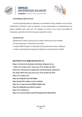 CONSIDERAÇÕES FINAIS

    A esteira projetada poderá ser adaptada às necessidades da obra, podendo variar de altura,
comprimento, inclinação e tipos de materiais a serem transportados e conseqüentemente um
projeto detalhado para cada caso. Em qualquer um desses casos haverá necessidade de
treinamento especifico de mão de obra para operação da esteira.


    Agradecimentos
    Agradecemos a todas as pessoas que nos deram suporte para nosso trabalho.
    A nossos professores e funcionários da Unifacs.
    A empresa RMC Projetos e Construções Ltda que patrocinou todas as despesas.
    A todos os participantes da equipe pelo empenho na realização deste trabalho.




    REFERENCIAS BIBLIOGRAFICAS
    Rogers referencia de elementos eletrônicos disponíveis em:
    < http://www.rogers.com> acesso em: 23 de outubro de 2011.
    Infowester referencia de componentes eletroeletrônicos, disponível.
    Em: http://infowester.com acesso em: 23 de outubro de 2011.
    http://www.rogers.com
    http://pt.wikipedia.org/wiki/ZigBee
    http://projeto39.wordpress.com/o-arduino/
    http://www.rogercom.com/ZigBee/ZigBee.htm
    http://pt.wikipedia.org/wiki/Servomotor
    http://www.arduino.cc/
    http://www.instructables.com/id/Changing-Xbee-Baud-Rates/




                                        Salvador/BA
                                            2011
 