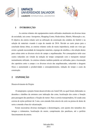 1     INTRODUÇÃO

         As esteiras rolantes são equipamentos muito utilizados atualmente em diversas áreas
da sociedade, tais como: Aeroportos, Shopping Center, Rodoviárias, Metrôs, Mineração e etc.
O objetivo da esteira rolante será na utilização da construção dos estádios de futebol e na
seleção de materiais visando à copa do mundo de 2014. Devido ao curto prazo para a
conclusão destas obras, as esteiras rolantes serão de muita importância, tendo em vista que
existe a grande necessidade de transportar materiais, expurgo de entulhos, e da seleção destes
para coleta entre os diversos níveis do campo e arquibancadas. Por consequência terão seus
custos reduzidos em virtude da redução de tempo comparado com o transporte manual
normalmente utilizado. As esteiras rolantes também poderão ser utilizadas, para a locomoção
dos operários entre o campo e os diversos níveis das arquibancadas, reduzindo o desgaste
físico e aumentando a produtividade e conseqüentemente, redução do tempo e custo da
construção.


2    EXPOSIÇÃO


Desenvolvimento do Projeto


     O anteprojeto e projeto foram desenvolvidos em AutoCAD, no qual foram elaborados os
desenhos e detalhes da estrutura com indicação das cotas, localização dos cortes e furação
para passagem dos parafusos e fixação do motor. Para a correia transportadora, foi usada uma
correia de nylon poliéster de 2 mm, com emenda feita através de corte na prensa de dente de
serra e emenda a base de vulcanização.
    Foram necessárias diversas montagens e desmontagens, com ajustes dos tamanhos dos
tarugos e rolamentos, localização do motor, comprimento dos parafusos, até o perfeito
funcionamento da esteira.




                                         Salvador/BA
                                             2011
 
