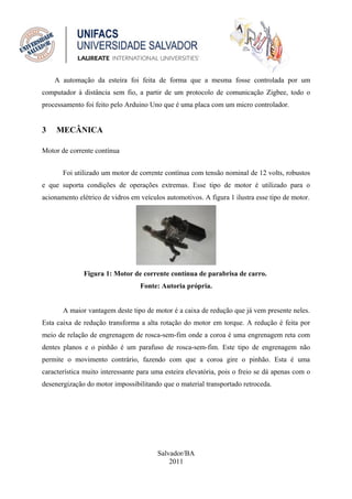 A automação da esteira foi feita de forma que a mesma fosse controlada por um
computador à distância sem fio, a partir de um protocolo de comunicação Zigbee, todo o
processamento foi feito pelo Arduino Uno que é uma placa com um micro controlador.


3    MECÂNICA

Motor de corrente contínua


       Foi utilizado um motor de corrente contínua com tensão nominal de 12 volts, robustos
e que suporta condições de operações extremas. Esse tipo de motor é utilizado para o
acionamento elétrico de vidros em veículos automotivos. A figura 1 ilustra esse tipo de motor.




              Figura 1: Motor de corrente contínua de parabrisa de carro.
                                  Fonte: Autoria própria.


       A maior vantagem deste tipo de motor é a caixa de redução que já vem presente neles.
Esta caixa de redução transforma a alta rotação do motor em torque. A redução é feita por
meio de relação de engrenagem de rosca-sem-fim onde a coroa é uma engrenagem reta com
dentes planos e o pinhão é um parafuso de rosca-sem-fim. Este tipo de engrenagem não
permite o movimento contrário, fazendo com que a coroa gire o pinhão. Esta é uma
característica muito interessante para uma esteira elevatória, pois o freio se dá apenas com o
desenergização do motor impossibilitando que o material transportado retroceda.




                                        Salvador/BA
                                            2011
 