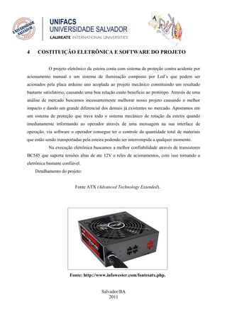 4    COSTITUIÇÃO ELETRÔNICA E SOFTWARE DO PROJETO


            O projeto eletrônico da esteira conta com sistema de proteção contra acidente por
acionamento manual e um sistema de iluminação composto por Led’s que podem ser
acionados pela placa arduino uno acoplada ao projeto mecânico constituindo um resultado
bastante satisfatório, causando uma boa relação custo beneficio ao protótipo. Através de uma
análise de mercado buscamos incessantemente melhorar nosso projeto causando o melhor
impacto e dando um grande diferencial dos demais já existentes no mercado. Apostamos em
um sistema de proteção que trava todo o sistema mecânico de rotação da esteira quando
imediatamente informando ao operador através de uma mensagem na sua interface de
operação, via software o operador consegue ter o controle da quantidade total de materiais
que estão sendo transportadas pela esteira podendo ser interrompida a qualquer momento.
            Na execução eletrônica buscamos a melhor confiabilidade através de transistores
BC545 que suporta tensões altas de ate 12V e reles de acionamentos, com isso tornando a
eletrônica bastante confiável.
    Detalhamento do projeto:


                          Fonte ATX (Advanced Technology Extended).




                       Fonte: http://www.infowester.com/fontesatx.php.


                                        Salvador/BA
                                            2011
 