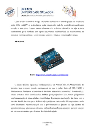 Como a fonte utilizada é do tipo ”chaveada” as tensões de entrada podem ser escolhidas
entre 110V ou 220V. Já as tensões de saída variam entre cada fio seguindo um padrão com
relação às suas cores. Logo a mesma alimenta todo o sistema eletrônico, ou seja, a placa
controladora que é o arduino uno, a placa de potencia e controle que faz o acionamento do
motor de corrente continua e servo motores, sensores e placa de comunicação wireless.


    ARDUINO




                        Fonte: http://www.antratek.com/Arduino.html




    O arduino possui a capacidade computacional de um Pentium Intel 286. O interessante do
projeto é que o mesmo possui a vantagem de ter todo o código fonte sob GPLv2 (IDE e
bibliotecas de funções) e as camadas de hardware sob creative commons 2.5 (share-alike),
exceto o vhdl do micro controlador da ATMEL que é proprietário. Essa prática, que permitiu
um barateamento da placa, aliada a possibilidade de expansão das funções da placa, com o
uso dos Shields, faz com que o Arduino seja o projeto de computação física open-source mais
ativo atualmente. Responsável por todo o processamento do projeto, ou seja, celebro do
projeto realizando leitura e nas entradas e realizando ativando seus atuadores que será o motor
da esteira e servo motor para descarte do objeto indesejado.




                                         Salvador/BA
                                             2011
 
