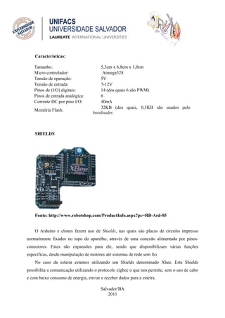 Características:

    Tamanho:                           5,3cm x 6,8cm x 1,0cm
    Micro controlador:                  Atmega328
    Tensão de operação:                5V
    Tensão de entrada:                 7-12V
    Pinos de (I/O) digitais:           14 (dos quais 6 são PWM)
    Pinos de entrada analógica:        6
    Corrente DC por pino I/O:          40mA
                                       32KB (dos quais, 0,5KB são usados pelo
    Memória Flash:
                                   bootloader.



    SHIELDS




    Fonte: http://www.robotshop.com/ProductInfo.aspx?pc=RB-Ard-05


    O Arduino e clones fazem uso de Shields, nas quais são placas de circuito impresso
normalmente fixados no topo do aparelho, através de uma conexão alimentada por pinos-
conectores. Estes são expansões para ele, sendo que disponibilizam várias funções
específicas, desde manipulação de motores até sistemas de rede sem fio.
    No caso da esteira estamos utilizando um Shields denominado Xbee. Este Shields
possibilita a comunicação utilizando o protocolo zigbee o que nos permite, sem o uso de cabo
e com baixo consumo de energia, enviar e receber dados para a esteira.

                                        Salvador/BA
                                            2011
 
