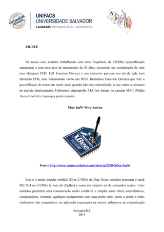 ZIGBEE



    No nosso caso estamos trabalhando com uma frequência de 915Mhz (especificação
americana) e com uma taxa de transmissão de 40 kbps, possuindo um coordenador de rede
(um elemento FFD, Full Function Device) e um elemento passivo, um nó de rede (um
elemento FFD, mas funcionando como um RFD, Reduction Function Device) que tem a
possibilidade de entrar em modo sleep quando não está transmitindo, o que reduz o consumo
de energia drasticamente. Utilizamos criptografia AES nos frames da camada MAC (Media
Acess Control) e topologia ponto a ponto.


                                   Xbee 1mW Wire Antena




              Fonte: http://www.trossenrobotics.com/store/p/5200-XBee-1mW



    Este é o muito popular módulo XBee 2.4GHz da Digi. Esses módulos possuem o stack
802.15.4 ou 915Mhz (a base do ZigBee) e usam um simples set de comandos seriais. Estes
módulos permitem uma comunicação muito confiável e simples entre micro controladores,
computadores, sistemas, qualquer equipamento com uma porta serial ponto a ponto e redes
multiponto são compatíveis, na aplicação empregada na esteira utilizou-se da comunicação

                                       Salvador/BA
                                           2011
 