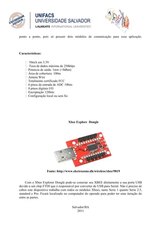 ponto a ponto, pois só possuir dois módulos de comunicação para essa aplicação.




Características:

     50mA em 3.3V
     Taxa de dados máxima de 250kbps
     Potencia de saída: 1mw (+0dbm)
     Área de cobertura: 100m
     Antena Wire
     Totalmente certificado FCC
     6 pinos de entrada de ADC 10bits
     8 pinos digitais I/O
     Encriptação 128bits
     Configuração local ou sem fio




                                    Xbee Explore Dongle




                    Fonte: http://www.electrozone.dk/wireless/xbee/9819


     Com o Xbee Explorer Dongle pode-se conectar seu XBEE diretamente a sua porta USB
devido a um chip FTDI que é responsável por converter de USB para Serial. Não é preciso de
cabos este dispositivo trabalha com todos os módulos Xbees, tanto Serie 1 quanto Serie 2.5,
standard e Pro. Ficará localizado no computador do operado para poder ter uma iteração do
entre as partes.


                                       Salvador/BA
                                           2011
 