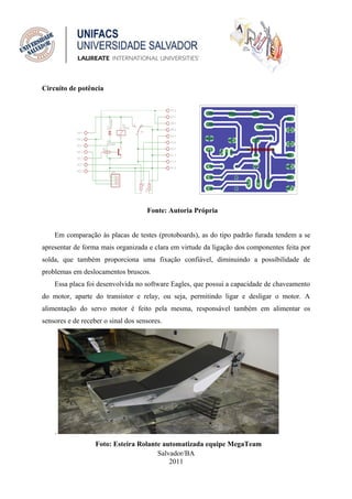 Circuito de potência




                                     Fonte: Autoria Própria


    Em comparação às placas de testes (protoboards), as do tipo padrão furada tendem a se
apresentar de forma mais organizada e clara em virtude da ligação dos componentes feita por
solda, que também proporciona uma fixação confiável, diminuindo a possibilidade de
problemas em deslocamentos bruscos.
    Essa placa foi desenvolvida no software Eagles, que possui a capacidade de chaveamento
do motor, aparte do transistor e relay, ou seja, permitindo ligar e desligar o motor. A
alimentação do servo motor é feito pela mesma, responsável também em alimentar os
sensores e de receber o sinal dos sensores.




    .
                   Foto: Esteira Rolante automatizada equipe MegaTeam
                                       Salvador/BA
                                           2011
 