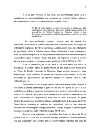 3
A Lei 12.305/10 trouxe em seu texto, uma desmitificação dessa ideia e
estabeleceu as responsabilidades dos geradores de resíduos sólidos urbanos,
reforçando nesse contexto, a responsabilidade do poder público:
Art. 25. O poder público, o setor empresarial e a coletividade são
responsáveis pela efetividade das ações voltadas para assegurar a
observância da Política Nacional de Resíduos Sólidos e das
diretrizes e demais determinações estabelecidas nesta Lei e em seu
regulamento.
As responsabilidades, portanto, imposta pela lei, obriga aos
fabricantes, distribuidores e comerciantes a recolher e destinar para a reciclagem as
embalagens de plástico, de vidro e as metálicas usadas, assim como as embalagens
de agrotóxicos, pilhas e baterias, pneus, óleos lubrificantes e suas embalagens,
todos os tipos de lâmpadas e de equipamentos eletroeletrônicos descartados pelos
consumidores, pois a maioria destes faz parte da “logística reversa” e devem
retornar à sua cadeia de origem para serem reciclados. (LEI 12.305/10, art. 33).
Entre as determinações da lei, está a que estabelece que todos os
municípios e o Distrito Federal, no prazo máximo de dois anos, devem desenvolver
um Plano de Gestão Integrada de Resíduos. Caso venham descumprir essa
determinação, ficam proibidos de receber recursos de fontes federais, a que são
destinadas ao gerenciamento de resíduos sólidos dos centros urbanos. (LEI
12.305/10, art. 18).
Ficam proibidos também por meio da determinação normativa, os lixões a
céu aberto e aterros controlados a partir do dia três de agosto de 2014. A Lei
estabelece que todos os governos municipais devem construir, independente do seu
tamanho e localização geográfica, seus próprios aterros sanitários, podendo ser de
forma consorciada ou compartilhada entre dois ou mais municípios, no prazo
máximo de quatro anos, a contar da data de publicação da lei (2 de agosta de 2010).
Esses aterros sanitários só poderão ser depositados resíduos sem qualquer
possibilidade de reciclagem e reaproveitamento, ficando obrigado a compostagem
dos resíduos orgânicos. (LEI 12.305/10, artigos, 11, 15 e 36).
Segundo uma reportagem do jornal Bom Dia Brasil, do último dia 23 de
julho de 2014, há poucos dias “da lei entrar em vigor, metade das cidades brasileiras
não está preparada” para cumprir com as determinações impostas. No caso de
 