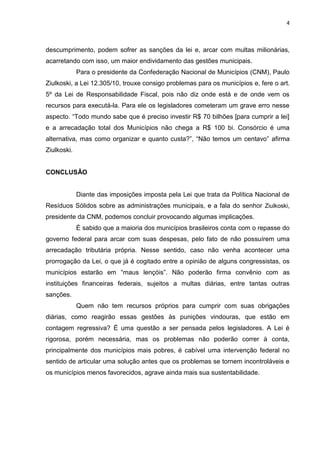 4
descumprimento, podem sofrer as sanções da lei e, arcar com multas milionárias,
acarretando com isso, um maior endividamento das gestões municipais.
Para o presidente da Confederação Nacional de Municípios (CNM), Paulo
Ziulkoski, a Lei 12.305/10, trouxe consigo problemas para os municípios e, fere o art.
5º da Lei de Responsabilidade Fiscal, pois não diz onde está e de onde vem os
recursos para executá-la. Para ele os legisladores cometeram um grave erro nesse
aspecto. “Todo mundo sabe que é preciso investir R$ 70 bilhões [para cumprir a lei]
e a arrecadação total dos Municípios não chega a R$ 100 bi. Consórcio é uma
alternativa, mas como organizar e quanto custa?”, “Não temos um centavo” afirma
Ziulkoski.
CONCLUSÃO
Diante das imposições imposta pela Lei que trata da Política Nacional de
Resíduos Sólidos sobre as administrações municipais, e a fala do senhor Ziulkoski,
presidente da CNM, podemos concluir provocando algumas implicações.
É sabido que a maioria dos municípios brasileiros conta com o repasse do
governo federal para arcar com suas despesas, pelo fato de não possuírem uma
arrecadação tributária própria. Nesse sentido, caso não venha acontecer uma
prorrogação da Lei, o que já é cogitado entre a opinião de alguns congressistas, os
municípios estarão em “maus lençóis”. Não poderão firma convênio com as
instituições financeiras federais, sujeitos a multas diárias, entre tantas outras
sanções.
Quem não tem recursos próprios para cumprir com suas obrigações
diárias, como reagirão essas gestões às punições vindouras, que estão em
contagem regressiva? É uma questão a ser pensada pelos legisladores. A Lei é
rigorosa, porém necessária, mas os problemas não poderão correr à conta,
principalmente dos municípios mais pobres, é cabível uma intervenção federal no
sentido de articular uma solução antes que os problemas se tornem incontroláveis e
os municípios menos favorecidos, agrave ainda mais sua sustentabilidade.
 