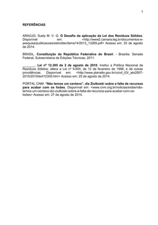 5
REFERÊNCIAS
ARAÚJO, Suely M. V. G. O Desafio da aplicação da Lei dos Resíduos Sólidos.
Disponível em: <http://www2.camara.leg.br/documentos-e-
pesquisa/publicacoes/estnottec/tema14/2013_13269.pdf> Acesso em: 25 de agosto
de 2014.
BRASIL. Constituição da República Federativa do Brasil. - Brasília: Senado
Federal, Subsecretaria de Edições Técnicas, 2011.
_______. Lei nº 12.305 de 2 de agosto de 2010. Institui a Política Nacional de
Resíduos Sólidos; altera a Lei nº 9.605, de 12 de fevereiro de 1998; e dá outras
providências. Disponível em: <http://www.planalto.gov.br/ccivil_03/_ato2007-
2010/2010/lei/l12305.htm> Acesso em: 25 de agosto de 2014.
PORTAL CNM. “Não temos um centavo”, diz Ziulkoski sobre a falta de recursos
para acabar com os lixões. Disponível em: <www.cnm.org.br/noticias/exibe/não-
temos-um-centavo-diz-ziulkoski-sobre-a-falta-de-recursos-para-acabar-com-os-
lixões> Acesso em: 27 de agosto de 2014.
 