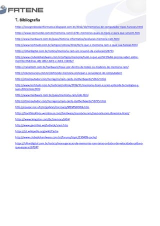 7. Bibliografia
https://ossegredosdainformatica.blogspot.com.br/2012/10/memorias-de-computador-tipos-funcoes.html
https://www.tecmundo.com.br/memoria-ram/12781-memorias-quais-os-tipos-e-para-que-servem.htm
http://www.hardware.com.br/guias/historia-informatica/evolucao-memoria-ram.html
http://www.techtudo.com.br/artigos/noticia/2012/02/o-que-e-memoria-ram-e-qual-sua-funcao.html
https://olhardigital.com.br/noticia/memoria-ram-um-resumo-da-evolucao/28793
http://www.clubedohardware.com.br/artigos/memoria/tudo-o-que-voc%C3%AA-precisa-saber-sobre-
mem%C3%B3rias-ddr-ddr2-ddr3-e-ddr4-r34492/
https://canaltech.com.br/hardware/fique-por-dentro-de-todos-os-modelos-de-memoria-ram/
http://linkconcursos.com.br/definindo-memoria-principal-e-secundario-do-computador/
http://ptcomputador.com/Ferragens/ram-cards-motherboards/59652.html
http://www.techtudo.com.br/noticias/noticia/2014/11/memoria-dram-e-sram-entenda-tecnologias-e-
suas-diferencas.html
http://www.hardware.com.br/guias/memoria-ram/edo.html
http://ptcomputador.com/Ferragens/ram-cards-motherboards/59275.html
http://equipe.nce.ufrj.br/gabriel/microarq/MEM%D3RIA.htm
https://bootblockbios.wordpress.com/hardware/memoria-ram/memoria-ram-dinamica-dram/
https://www.kingston.com/br/memory/ddr4
http://www.geocities.ws/ludivick/sram.htm
https://pt.wikipedia.org/wiki/Cache
http://www.clubedohardware.com.br/forums/topic/230409-cache/
https://olhardigital.com.br/noticia/nova-geracao-de-memorias-ram-terao-o-dobro-de-velocidade-saiba-o-
que-esperar/67247
 