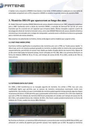 é rápida e cara, enquanto a DRAM é mais barata e mais lenta. A RAM estática é usada para se criar cache de
velocidade compatível com a CPU, enquanto a DRAM se constitui no grande sistema de memória RAM.
3. Memórias DRAM que apareceram ao longo dos anos
Dr. Robert Dennard inventou DRAM (Memória de acesso aleatório dinâmico) em 1967, enquanto trabalhava
para a IBM. Conhecida como a célula de memória DRAM, a invenção de Dennard faz uso de um único
transistor que lê e escreve em um capacitor que armazena dados. Muitas inovações surgiram a partir de
tecnologia de célula de memória transistor único, entre elas SDRAM (Memória de acesso aleatório dinâmica
síncrona) que sincronizado com o relógio do computador, aumenta assim a eficiência na leitura ou gravação
para a memória de acesso aleatório.
Mas estamos nos adiantando na história, temos ainda alguns outros modelos que surgiram antes.
3.1 FAST PAGE MODE (FPM)
A primeira melhora significativa na arquitetura das memórias veio com o FPM, ou "modo acesso rápido." A
ideia é que, ao ler um arquivo qualquer gravado na memória, os dados estão na maioria das vezes gravados
sequencialmente, permitindo um acesso mais rápido aos dados situados dentro da mesma linha. Apesar de
já não serem fabricadas há bastante tempo, foram utilizadas em PCs 386, 486 e nos primeiros Pentiums na
forma de módulos SIMM de 30 ou 72 vias, com tempos de acesso de 80, 70 ou 60ns, sendo as de 70ns as
mais comuns.
3.2 EXTENDED DATA OUT (EDO)
Em 1994, a EDO transformou-se na inovação seguinte de memória. Era similar a FPM, mas com uma
modificação ligeira que permitiu que os acessos de memória consecutivos ocorressem muito mais
rapidamente. Isto resultou em que o controlador de memória poderia ganhar tempo pulando algumas etapas
no processo de leitura. A EDO permitiu que o processador central lesse a memória 10 a 15% mais rápido do
que com a FPM. Os módulos de memória EDO foram produzidos em versões com tempos de acesso de 70,
60 e 50ns, com predominância dos módulos de 60ns. Eles foram usados predominantemente na forma de
módulos de 72 vias, usados nos micros 486 e Pentium.
No final da era Pentium, as memórias EDO enfrentaram a concorrência das memórias BEDO (Burst EDO), que
utilizavam um sistema de pipeline para permitir acessos mais rápidos que as EDO. No papel as memórias
 