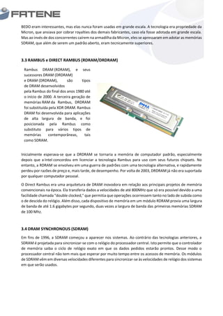 BEDO eram interessantes, mas elas nunca foram usadas em grande escala. A tecnologia era propriedade da
Micron, que ansiava por cobrar royalties dos demais fabricantes, caso ela fosse adotada em grande escala.
Mas ao invés de dos concorrentes caírem na armadilha da Micron, eles se apressaram em adotar as memórias
SDRAM, que além de serem um padrão aberto, eram tecnicamente superiores.
3.3 RAMBUS e DIRECT RAMBUS (RDRAM/DRDRAM)
Inicialmente esperava-se que a DRDRAM se tornaria a memória de computador padrão, especialmente
depois que a Intel concordou em licenciar a tecnologia Rambus para uso com seus futuros chipsets. No
entanto, a RDRAM se envolveu em uma guerra de padrões com uma tecnologia alternativa, e rapidamente
perdeu por razões de preço e, mais tarde, de desempenho. Por volta de 2003, DRDRAM já não era suportada
por qualquer computador pessoal.
O Direct Rambus era uma arquitetura de DRAM inovodora em relação aos principais projetos de memória
convencionais na época. Ela transferia dados a velocidades de até 800MHz que só era possível devido a uma
facilidade chamada "double clocked," que permitia que operações ocorressem tanto no lado de subida como
o de descida do relógio. Além disso, cada dispositivo de memória em um módulo RDRAM provia uma largura
de banda de até 1.6 gigabytes por segundo, duas vezes a largura de banda das primeiras memórias SDRAM
de 100 Mhz.
3.4 DRAM SYNCHRONOUS (SDRAM)
Em fins de 1996, a SDRAM começou a aparecer nos sistemas. Ao contrário das tecnologias anteriores, a
SDRAM é projetada para sincronizar-se com o relógio do processador central. Isto permite que o controlador
de memória saiba o ciclo de relógio exato em que os dados pedidos estarão prontos. Desse modo o
processador central não tem mais que esperar por muito tempo entre os acessos de memória. Os módulos
de SDRAM vêm em diversas velocidades diferentes para sincronizar-se às velocidades de relógio dos sistemas
em que serão usados.
Rambus DRAM (RDRAM), e seus
sucessores DRAM (DRDRAM)
e DRAM (DRDRAM), são tipos
de DRAM desenvolvidos
pela Rambus do final dos anos 1980 até
o início de 2000. A terceira geração de
memórias RAM da Rambus, DRDRAM
foi substituída pela XDR DRAM. Rambus
DRAM foi desenvolvida para aplicações
de alta largura de banda, e foi
posicionada pela Rambus como
substituto para vários tipos de
memórias contemporâneas, tais
como SDRAM.
 
