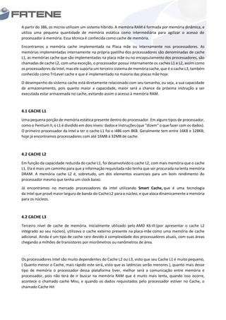 A partir do 386, os micros utilizam um sistema híbrido. A memória RAM é formada por memória dinâmica, e
utiliza uma pequena quantidade de memória estática como intermediária para agilizar o acesso do
processador à memória. Essa técnica é conhecida como cache de memória.
Encontramos a memória cache implementada na Placa mãe ou internamente nos processadores. As
memórias implementadas internamente na própria pastilha dos processadores são denominadas de cache
L1, as memórias cache que são implementadas na placa mãe ou no encapsulamento dos processadores, são
chamadas de cache L2, com uma exceção, o processador possui internamente os caches L1 e L2, assim como
os processadores da lntel, mas ele suporta um terceiro sistema de memória cache, que é o cache L3, também
conhecido como TriLevel cache e que é implementado na maioria das placas mãe hoje.
O desempenho do sistema cache está diretamente relacionado com seu tamanho, ou seja, a sua capacidade
de armazenamento, pois quanto maior a capacidade, maior será a chance da próxima instrução a ser
executada estar armazenada no cache, evitando assim o acesso à memória RAM.
4.1 CACHE L1
Uma pequena porção de memória estática presente dentro do processador. Em alguns tipos de processador,
como o Pentium II, o L1 é dividido em dois níveis: dados e instruções (que "dizem" o que fazer com os dados).
O primeiro processador da Intel a ter o cache L1 foi o i486 com 8KB. Geralmente tem entre 16KB e 128KB;
hoje já encontramos processadores com até 16MB à 32MB de cache.
4.2 CACHE L2
Em função da capacidade reduzida do cache L1, foi desenvolvido o cache L2, com mais memória que o cache
L1. Ela é mais um caminho para que a informação requisitada não tenha que ser procurada na lenta memória
DRAM. A memória cache L2 é, sobretudo, um dos elementos essenciais para um bom rendimento do
processador mesmo que tenha um clock baixo.
Já encontramos no mercado processadores da intel utilizando Smart Cache, que é uma tecnologia
da Intel que provê maior largura de banda do Cache L2 para o núcleo, e que aloca dinamicamente a memória
para os núcleos.
4.2 CACHE L3
Terceiro nível de cache de memória. Inicialmente utilizado pelo AMD K6-III (por apresentar o cache L2
integrado ao seu núcleo), utilizava o cache externo presente na placa-mãe como uma memória de cache
adicional. Ainda é um tipo de cache raro devido à complexidade dos processadores atuais, com suas áreas
chegando a milhões de transístores por micrômetros ou nanômetros de área.
Os processadores Intel são muito dependentes do Cache L2 ou L3, visto que seu Cache L1 é muito pequeno,
( Quanto menor o Cache, mais rápido este será, visto que as latências serão menores ), quanto mais desse
tipo de memória o processador dessa plataforma tiver, melhor será a comunicação entre memória e
processador, pois não terá de ir buscar na memória RAM que é muito mais lenta, quando isso ocorre,
acontece o chamado cache Miss, e quando os dados requisitados pelo processador estiver no Cache, o
chamado Cache Hit
 