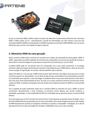 Só que as memórias DDR2 e DDR3 usadas em placas de vídeo têm características diferentes das memórias
DDR2 e DDR3 usadas no PC – especialmente a tensão de alimentação, por este motivo é que elas são
chamadas GDDR2 e GDDR3. O atual padrão é o GDDR5, baseado nas memórias DDR3 SDRAM, mas com certas
diferenças que a tornam mais rápida em alguns aspectos.
6. Memórias RAM da nova geração
Novas memórias RAM estão a caminho do mercado com o dobro de velocidade do atual padrão, DDR4. A
JEDEC, organização que define padrões de memória para computador, já anunciou que pretende começar a
demonstrar a nova tecnologia em junho deste ano para torná-la pronta para o uso em 2018.
O padrão DDR5 pode ser um grande salto em comparação com o que existe atualmente. A tecnologia
promete o dobro de largura de banda para memória e densidade do que o DDR4 oferece, além de consumir
menos energia. A organização, no entanto, não deu detalhes sobre números.
Apesar de 2018 ser o ano em que o DDR5 estará pronto, deve demorar mais alguns anos para que as novas
memórias possam ser aproveitadas. Isso se deve ao fato de que controladores em processadores precisam
ser atualizados para suportar a nova tecnologia. O problema disso é que estes chips demoram entre dois e
três anos para serem desenvolvidos do zero. Ou seja: se as novas memórias estiverem prontas para serem
usadas em 2018, o hardware compatível com elas só deve estar disponível a partir de 2020, em uma previsão
otimista.
Fica a questão de quão importante ainda será a memória RAM no momento em que o DDR5 se tornar
mainstream. Recentemente, a Intel introduziu os primeiros drives Optane, que tentam combinar a
densidade, capacidade e a não-volatilidade do SSD com velocidade que se aproxima do que a memória RAM
oferece.
Há muito tempo que os PCs funcionam da mesma forma. O drive guarda um grande volume de dados, mas a
memória RAMalimenta o processador por ter maior velocidade, com o ponto negativode que as informações
da RAM desaparecem quando um programa é fechado ou quando o computador é desligado. Se o vão de
desempenho entre as duas tecnologias for fechado, a RAM pode estar com os dias contados.
 