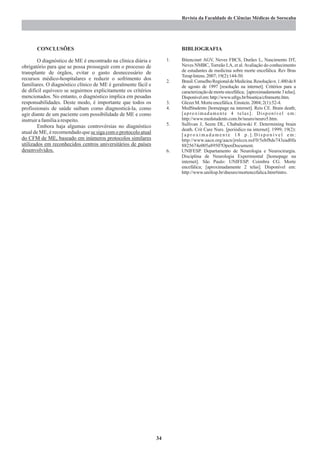 Revista da Faculdade de Ciências Médicas de Sorocaba




       CONCLUSÕES                                                        BIBLIOGRAFIA

        O diagnóstico de ME é encontrado na clínica diária e        1.   Bitencourt AGV, Neves FBCS, Durães L, Nascimento DT,
obrigatório para que se possa prosseguir com o processo de               Neves NMBC, Torreão LA, et al. Avaliação do conhecimento
transplante de órgãos, evitar o gasto desnecessário de                   de estudantes de medicina sobre morte encefálica. Rev Bras
                                                                         Terap Intens. 2007; 19(2):144-50.
recursos médico-hospitalares e reduzir o sofrimento dos             2.   Brasil. Conselho Regional de Medicina. Resolução n. 1.480 de 8
familiares. O diagnóstico clínico de ME é geralmente fácil e             de agosto de 1997 [resolução na internet]. Critérios para a
de difícil equívoco se seguirmos explicitamente os critérios             caracterização de morte encefálica; [aproximadamente 3 telas].
mencionados. No entanto, o diagnóstico implica em pesadas                Disponívelem:http://www.ufrgs.br/bioetica/cfmmorte.htm.
responsabilidades. Deste modo, é importante que todos os            3.   Glezer M. Morte encefálica. Einstein. 2004; 2(1):52-4.
profissionais de saúde saibam como diagnosticá-la, como             4.   MedStudents [homepage na internet]. Reis CE. Brain death;
agir diante de um paciente com possibilidade de ME e como                [aproximadamente 4 telas]. Disponível em:
instruir a família a respeito.                                           http://www.medstudents.com.br/neuro/neuro5.htm.
        Embora haja algumas controvérsias no diagnóstico            5.   Sullivan J, Seem DL, Chabalewski F. Determining brain
                                                                         death. Crit Care Nurs. [periódico na internet]. 1999; 19(2):
atual de ME, é recomendado que se siga com o protocolo atual             [aproximadamente 18 p.].Disponível em:
do CFM de ME, baseado em inúmeros protocolos similares                   http://www.aacn.org/aacn/jrnlccn.nsf/0/5ebf8de743ead0fa
utilizados em reconhecidos centros universitários de países              8825674e005a8950?OpenDocument.
desenvolvidos.                                                      6.   UNIFESP. Departamento de Neurologia e Neurocirurgia.
                                                                         Disciplina de Neurologia Experimental [homepage na
                                                                         internet]. São Paulo: UNIFESP. Coimbra CG. Morte
                                                                         encefálica; [aproximadamente 2 telas]. Disponível em:
                                                                         http://www.unifesp.br/dneuro/mortencefalica.htm#intro.




                                                               34
 