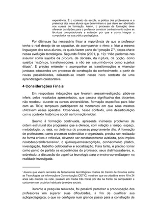 experiência. É o contexto da escola, a prática dos professores e a
presença dos seus alunos que determinam o que deve ser abordado
nos cursos de formação. Assim, o processo de formação deve
oferecer condições para o professor construir conhecimento sobre as
técnicas computacionais e entender por que e como integrar o
computador na sua prática pedagógica.

Por último,se faz necessário frisar a importância de que o professor
tenha o real desejo de se capacitar, de acompanhar o ritmo e falar a mesma
linguagem dos seus alunos, os quais fazem parte da “geração Z”¹, peças-chave
nessa evolução tecnológica. Segundo Freire (2001, p. 19): “Não podemos nos
assumir como sujeitos da procura, da decisão, da ruptura, da opção, como
sujeitos históricos, transformadores, a não ser assumindo-nos como sujeitos
éticos”. É preciso entender e acompanhar as transformações e vivenciar
juntoaos educandos um processo de construção do conhecimento, a partir de
novas possibilidades, deixando-se inserir nesse novo contexto de uma
aprendizagem colaborativa.

4 Considerações Finais
Em respostaas indagações que levaram aessainvestigação, pôde-se
inferir, pelos resultados apresentados, que parcela significativa dos docentes
não recebeu, durante os cursos universitários, formação específica para lidar
com as TICs; tampouco participaram de momentos em que seus mestres
utilizavam esses aparatos. Observa-se, nesse contexto, uma desarticulação
com o contexto histórico e social na formação inicial.
Quanto à formação continuada, apresenta inúmeros problemas de
ordem estrutural dos programas que a oferece, com relação a tempo, espaço,
metodologia, ou seja, na dinâmica do processo propriamente dito. A formação
de professores, como processo sistemático e organizado, precisa ser realizada
de forma crítica e reflexiva, devendo ser constantemente avaliada, pois implica
noatodeaprenderaensinar, o qualrequermetacognição, conhecimento prático,
investigação, trabalho colaborativo e socialização. Para tanto, é preciso tomar
como ponto de partida as experiências do professor, seus distintossaberes, e,
sobretudo, a discussão do papel da tecnologia para o ensino-aprendizagem na
realidade investigada.
__________
¹Jovens que vivem cercados de ferramentas tecnológicas. Dados do Centro de Estudos sobre
as Tecnologias da Informação e Comunicação (CETIC) mostram que os cidadãos entre 10 e 24
anos são maioria na rede, passam em média três horas por dia na frente do computador e
costumam ser usuários habituais de redes sociais.

Durante a pesquisa realizada, foi possível perceber a preocupação dos
professores em superar suas dificuldades, a fim de qualificar sua
açãopedagógica, o que se configura num grande passo para a construção de

 