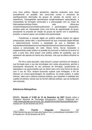 uma nova prática. Ogrupo apresentou algumas propostas para atuar
pontualmente na questão, tais como:mais cursos e encontros de
aperfeiçoamento eformação de grupos de estudos de acordo com a
experiência. Taissugestões apontampara aurgênciadeapoio especializado, a
necessidade de formação continuada e a preocupação com os níveis de
fluênciadosenvolvidos.Porém,
esta
última,que
inicialmenteaparececomumfatorquefavorece a aprendizagem cooperativa,
também pode ser interpretada como uma forma de segmentação do grupo,
perceptível na proposta de criação de grupos de acordo com a experiência,
portanto, a mesma requer uma análise mais aprofundada.
Transformar a inclusão digital em política pública implica em alguns
pressupostos, dentre eles, o reconhecimento de que a exclusão digital dificulta
o desenvolvimento humano e aaceitação de que a liberdade de
expressãoeodireitodesecomunicarnãopodemserexclusivosàminoriaquetem
acesso a comunicação em rede. Dessa forma, faz-se necessário o
engajamentodo poder público na questão de promover a melhoria do ensino no
país, e para isso, deve propor uma política pública de qualidade, que se
apresente não apenas em teoria e/ou decretos, mas que se efetive eficiente na
prática.
Por fim,a cada educador, cabe discutir e propor caminhos em direção a
sua formação para o uso das tecnologias com vistas educacionais, gerindo e
participando ativamente do seu processo de formação, questionando as
aplicações e as oportunidades que se abrem para uma nova forma de educar
com o uso da TICs, sempre buscando superar suas limitações, a fim de
oferecer um ensino-aprendizagem de excelência. Ao poder público, é valido
reforçar, cabe criar e oferecer políticas públicas, que respeitem a realidade dos
sujeitos envolvidos, teorias que se tornem efetivas práticas, que se configurem
sem exclusão.

Referências Bibliográficas

BRASIL. Decreto nº 6.300 de 12 de Dezembro de 2007. Dispõe sobre o
Programa Nacional de Tecnologia Educacional - Proinfo. Disponível em:
<http://www.planalto.gov.br/ccivil_03/_Ato20072010/2007/Decreto/D6300.htm>
Acesso em: 02 de fevereiro de 2013.

______.MEC.
Proinfo
Integrado.
Disponível
em
<http://portal.mec.gov.br/index.php?option=com_content&view=article&id=1315
6>Acesso em: 02 de fevereiro de 2013.

 