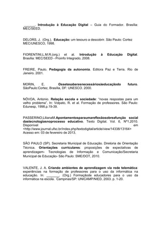 ______. Introdução à Educação Digital – Guia do Formador. Brasília:
MEC/SEED.

DELORS, J. (Org.). Educação: um tesouro a descobrir. São Paulo: Cortez
MEC/UNESCO, 1998.

FIORENTINI,L.M.R.(org.) et al. Introdução
Brasília: MEC/SEED - Proinfo Integrado, 2008.

à

Educação

Digital.

FREIRE, Paulo. Pedagogia da autonomia. Editora Paz e Terra. Rio de
Janeiro. 2001.

MORIN,
E.
Ossetesaberesnecessáriosàeducaçãodo
SãoPaulo:Cortez, Brasília, DF: UNESCO. 2000.

futuro.

NÓVOA, Antonio. Relação escola e sociedade: “novas respostas para um
velho problema”. In: Volpato, R. et al. Formação de professores. São Paulo:
Edunesp, 1998.p.19-39.

PASSERINO,LilianaM.Apontamentosparaumareflexãosobreafunção social
dastecnologiasnoprocesso educativo. Texto Digital. Vol. 6, Nº1,2010.
Disponível
em
<http://www.journal.ufsc.br/index.php/textodigital/article/view/14338/13164>
Acesso em: 03 de fevereiro de 2013.
SÃO PAULO (SP). Secretaria Municipal de Educação. Diretoria de Orientação
Técnica. Orientações curriculares: proposições de expectativas de
aprendizagem- Tecnologias de Informação e Comunicação/Secretaria
Municipal de Educação- São Paulo: SME/DOT, 2010.

VALENTE, J. A. Criando ambientes de aprendizagem via rede telemática:
experiências na formação de professores para o uso da informática na
educação. In: _______. (Org.) Formaçãode educadores para o uso da
informática na escola. Campinas/SP: UNICAMP/NIED, 2003. p. 1-20.

 