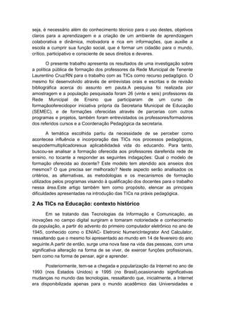 seja, é necessário além do conhecimento técnico para o uso destes, objetivos
claros para a aprendizagem e a criação de um ambiente de aprendizagem
colaborativa e dinâmica, motivadora e rica em informações, que auxilie a
escola a cumprir sua função social, que é formar um cidadão para o mundo,
crítico, participativo e consciente de seus direitos e deveres.
O presente trabalho apresenta os resultados de uma investigação sobre
a política pública de formação dos professores da Rede Municipal de Tenente
Laurentino Cruz/RN para o trabalho com as TICs como recurso pedagógico. O
mesmo foi desenvolvido através de entrevistas orais e escritas e de revisão
bibliográfica acerca do assunto em pauta.A pesquisa foi realizada por
amostragem e a população pesquisada foram 26 (vinte e seis) professores da
Rede Municipal de Ensino que participaram de um curso de
formaçãooferecidopor iniciativa própria da Secretaria Municipal de Educação
(SEMEC), e de formações oferecidas através de parcerias com outros
programas e projetos, também foram entrevistados os professores/formadores
dos referidos cursos e a Coordenação Pedagógica da secretaria.
A temática escolhida partiu da necessidade de se perceber como
acontecea influência e incorporação das TICs nos processos pedagógicos,
seupodermultiplicadoresua aplicabilidadeà vida do educando. Para tanto,
buscou-se analisar a formação oferecida aos professores dareferida rede de
ensino, no tocante a responder as seguintes indagações: Qual o modelo de
formação oferecida ao docente? Este modelo tem atendido aos anseios dos
mesmos? O que precisa ser melhorado? Neste aspecto serão analisados os
critérios, as alternativas, as metodologias e os mecanismos de formação
utilizados pelos programas visando à qualificação dos docentes para o trabalho
nessa área.Este artigo também tem como propósito, elencar as principais
dificuldades apresentadas na introdução das TICs na práxis pedagógica.

2 As TICs na Educação: contexto histórico
Em se tratando das Tecnologias da Informação e Comunicação, as
inovações no campo digital surgiram e tomaram notoriedade e conhecimento
da população, a partir do advento do primeiro computador eletrônico no ano de
1945, conhecido como o ENIAC- Eletronic NumericIntegrator And Calculator,
ressaltando que o mesmo foi apresentado ao mundo em 14 de fevereiro do ano
seguinte.A partir de então, surge uma nova fase na vida das pessoas, com uma
significativa alteração na forma de se viver, de exercer funções profissionais,
bem como na forma de pensar, agir e aprender.
Posteriormente, tem-se a chegada e popularização da Internet no ano de
1993 (nos Estados Unidos) e 1995 (no Brasil),ocasionando significativas
mudanças no mundo das tecnologias, ressaltando que, inicialmente, a Internet
era disponibilizada apenas para o mundo acadêmico das Universidades e

 