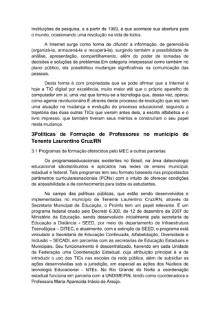 Instituições de pesquisa, e a partir de 1993, é que acontece sua abertura para
o mundo, ocasionando uma revolução na vida de todos.
A Internet surge como forma de difundir a informação, de gerenciá-la
(organizá-la, armazená-la e recuperá-la), surgindo também a possibilidade de
análise, apresentação, compartilhamento, além do poder de tomadas de
decisões e soluções de problemas.Em categoria interpessoal como também no
plano público, ela possibilitou mudanças significativas na comunicação das
pessoas.
Desta forma é com propriedade que se pode afirmar que a Internet é
hoje a TIC digital por excelência, muito maior até que o próprio aparelho de
computador em si, uma vez que tornou-se a tecnologia que, dessa vez, operou
como agente revolucionário.É através deste processo de revolução que ela tem
uma atuação na mudança e evolução do processo educacional, seguindo a
trajetória das duas outras TICs que vieram antes dela, a escrita alfabética e o
livro impresso, que também tiveram seus méritos e construíram o seu papel
nesta mudança.

3Políticas de Formação de Professores no município de
Tenente Laurentino Cruz/RN
3.1 Programas de formação oferecidos pelo MEC e outras parcerias
Os programaseducacionais existentes no Brasil, na área datecnologia
educacional sãodistribuídos e aplicados nas redes de ensino municipal,
estadual e federal. Tais programas tem seu formato baseado nas propostasdos
parâmetros curricularesnacionais (PCNs) com o intuito de oferecer condições
de acessibilidade e de conhecimento para todos os estudantes.
No campo das políticas públicas, que estão sendo desenvolvidos e
implementadas no município de Tenente Laurentino Cruz/RN, através da
Secretaria Municipal de Educação, o Proinfo tem um papel relevante. É um
programa federal criado pelo Decreto 6.300, de 12 de dezembro de 2007 do
Ministério da Educação, sendo desenvolvido inicialmente pela secretaria de
Educação a Distância - SEED, por meio do departamento de Infraestrutura
Tecnológica – DITEC, e atualmente, com a extinção da SEED, o programa está
vinculado a Secretaria de Educação Continuada, Alfabetização, Diversidade e
Inclusão – SECADI, em parcerias com as secretarias de Educação Estaduais e
Municipais. Seu funcionamento é descentralizado, havendo em cada Unidade
da Federação uma Coordenação Estadual, cuja atribuição principal é a de
introduzir o uso das TICs nas escolas da rede pública, além de subsidiar as
ações desenvolvidas sob a jurisdição, em especial as ações dos Núcleos de
tecnologia Educacional - NTEs. No Rio Grande do Norte a coordenação
estadual funciona em parceria com a UNDIME/RN, tendo como coordenadora a
Professora Maria Aparecida Inácio de Araújo.

 