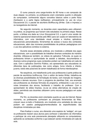 O curso possuía uma carga-horária de 60 horas e era composto de
duas etapas: na primeira, os professores eram orientados quanto à utilização
do computador, conhecendo alguns conceitos básicos sobre a parte física
(hardware) e a parte lógica (softwares), principalmente no uso do Linux
Educacional 2.0, o pacote de escritório Broffice.org (Writer, Calc e impress) e
os navegadores da internet.
No segundo momento, os docentes eram capacitados para utilizarem
na prática, os programas que haviam sido estudados na primeira etapa. Nesse
ponto, a ênfase era dada ao Linux Educacional 2.0, o qual é uma versão de
sistema operacional desenvolvida pelo MEC para ser usada em laboratórios de
informática, com uma identidade visual simples e intuitiva; aplicativos
educacionais personalizados; ferramentas de acesso e busca dos conteúdos
educacionais, além das inúmeras possibilidades de práticas pedagógicas com
o uso dos aplicativos contidos no sistema.
Durante essas atividades práticas, era mostrada a utilidade dos jogos
educacionais, com a possibilidade de trabalhar diversos conteúdos de maneira
divertida. Utilizava-se também, os vídeos do aplicativo TvEscola, os quais os
professores tinham a oportunidade de assistir a debates, documentários e
diversos outros programas cujos conteúdos podiam ser trabalhados em sala de
aula. Com o aplicativo Domínio Público, era apresentado aos educadores os
diferentes tipos de publicações, tais como artigos, livros infantis e infantojuvenis, todos eles possíveis de serem trabalhados de forma interdisciplinar.
Na sequência, era trabalhando junto aos professores à parte prática do
pacote de escritórios broffice.org. Com o editor de textos Writer, trabalhou-se
as diversas possibilidades de formatação de textos, com inserção de imagens,
tabelas e demais recursos. Com o programa de planilhas Calc, era ensinado
aos professores as diversas fórmulas do programa, enfatizando o uso com as
notas bimestrais dos alunos, facilitando o trabalho do professor. Com o
apresentador de slides Impress, viu-se as várias alternativas de criação de
slides, permitindo aos docentes utilizarem como recurso pedagógico em aulas
expositivas.
Por fim, os docentes eram orientados quanto ao uso da Internet. Nesse
momento, os professores conheciam as principais ferramentas da Web,
criavam seus e-mails e finalizando, era mostrada uma variedade de sites que
podiam ser usados pedagogicamentevoltados às especificidades das
disciplinas ministradas por eles.
Para finalizar o curso, era oferecido uma espécie de “estágio”, em que
os professores traziam seus alunos para conhecer o laboratório de informática
e participar de uma aula previamente planejada utilizando os computadores,
aplicando os conteúdos conforme o que estavam sendo ministrados em sala de
aula.

 