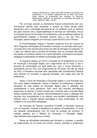 reformas educativas e o modo como elas mudaram as escolas e os
professores, e, no entanto, esquecemo-nos de referir que foram
quase sempre os professores que mudaram as reformas,
selecionando, alterando ou ignorando as instruções emanadas de
“cima”. (NÓVOA, 1996, p. 26-27).

Por um longo período os laboratórios ficaram praticamente sem uso,
funcionando apenas para pesquisas e acesso às redes sociais pelos
educandos, sem a orientação educacional de um professor, pois os mesmos
em geral, ficavam sob a responsabilidade de técnicos em informática. Houve
uma grande lacuna na formação dos professores, pois as políticas públicas do
governofederal voltadas a formação docente para o uso das TICs na
Educação, apenas chegaram ao município a partir de 2012 com o Proinfo.
O ProinfoIntegrado chegou a Tenente Laurentino Cruz em outubro de
2012. Segundo informações da formadora municipal, um dos fatos pelo qual o
município ficou fora durante tanto tempo da rede de formação do programa, foi
o rigor nos critérios para a escolha do formador, pois no município até então,
não existia um professor efetivo com o perfil solicitado. A formadora municipal é
pedagoga e especialista em Mídias na Educação pela UFRN.
O programa realizou em 2012 a formação de 40 professores no Curso
de Introdução à Educação Digital, com carga-horária de 40 horas, e tem a
previsão de continuidade em abril deste ano, com o Curso Ensinando e
Aprendendo com as TICs, com carga-horária de 100 horas. No mês de março
de 2013, a formadora municipal será capacitada pela Coordenação Estadual
para oferecer no município a segunda formação, com vagas para até 40
professores.
Sobre o Curso de Introdução à Educação Digital, é uma formação que
tem como objetivo familiarizar, motivar e preparar os professores e gestores
escolares da rede pública da Educação Básica para a utilização dos
computadores e seus aplicativos, bem como dos recursos tecnológicos
disponíveis na internet. O mesmo propõe-se a contribuir para a inclusão digital
desses profissionais, não apenas instrumentalizando-os para a utilização dos
recursos dos computadores e da internet, mas também possibilitando uma
reflexão sobre o impacto dessas tecnologias e suas contribuições na vida
cotidiana e na sua prática pedagógica.
No município de Tenente Laurentino Cruz/RN, a formação iniciou-se
com 43 docentes, havendo a desistência de apenas 03 professores. O curso
era realizado semanalmente, com 03 horas de duração por encontro. O
material adotado era o Módulo de Introdução à Educação Digital,
disponibilizado pelo programa ao cursista.
Dentre as dificuldades elencadas pelo formador e cursistas, a questão
da carga-horária, foi um ponto em comum. Ambos, formador e professores

 