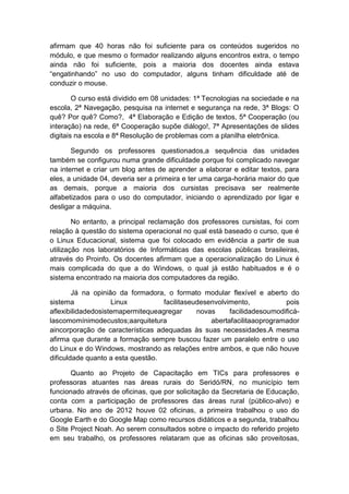 afirmam que 40 horas não foi suficiente para os conteúdos sugeridos no
módulo, e que mesmo o formador realizando alguns encontros extra, o tempo
ainda não foi suficiente, pois a maioria dos docentes ainda estava
“engatinhando” no uso do computador, alguns tinham dificuldade até de
conduzir o mouse.
O curso está dividido em 08 unidades: 1ª Tecnologias na sociedade e na
escola, 2ª Navegação, pesquisa na internet e segurança na rede, 3ª Blogs: O
quê? Por quê? Como?, 4ª Elaboração e Edição de textos, 5ª Cooperação (ou
interação) na rede, 6ª Cooperação supõe diálogo!, 7ª Apresentações de slides
digitais na escola e 8ª Resolução de problemas com a planilha eletrônica.
Segundo os professores questionados,a sequência das unidades
também se configurou numa grande dificuldade porque foi complicado navegar
na internet e criar um blog antes de aprender a elaborar e editar textos, para
eles, a unidade 04, deveria ser a primeira e ter uma carga-horária maior do que
as demais, porque a maioria dos cursistas precisava ser realmente
alfabetizados para o uso do computador, iniciando o aprendizado por ligar e
desligar a máquina.
No entanto, a principal reclamação dos professores cursistas, foi com
relação à questão do sistema operacional no qual está baseado o curso, que é
o Linux Educacional, sistema que foi colocado em evidência a partir de sua
utilização nos laboratórios de Informáticas das escolas públicas brasileiras,
através do Proinfo. Os docentes afirmam que a operacionalização do Linux é
mais complicada do que a do Windows, o qual já estão habituados e é o
sistema encontrado na maioria dos computadores da região.
Já na opinião da formadora, o formato modular flexível e aberto do
sistema
Linux
facilitaseudesenvolvimento,
pois
aflexibilidadedosistemapermitequeagregar
novas
facilidadesoumodificálascomomínimodecustos;aarquitetura
abertafacilitaaoprogramador
aincorporação de características adequadas às suas necessidades.A mesma
afirma que durante a formação sempre buscou fazer um paralelo entre o uso
do Linux e do Windows, mostrando as relações entre ambos, e que não houve
dificuldade quanto a esta questão.
Quanto ao Projeto de Capacitação em TICs para professores e
professoras atuantes nas áreas rurais do Seridó/RN, no município tem
funcionado através de oficinas, que por solicitação da Secretaria de Educação,
conta com a participação de professores das áreas rural (público-alvo) e
urbana. No ano de 2012 houve 02 oficinas, a primeira trabalhou o uso do
Google Earth e do Google Map como recursos didáticos e a segunda, trabalhou
o Site Project Noah. Ao serem consultados sobre o impacto do referido projeto
em seu trabalho, os professores relataram que as oficinas são proveitosas,

 
