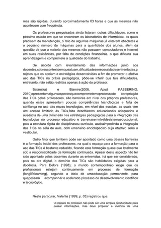 mas são rápidas, durando aproximadamente 03 horas e que as mesmas não
acontecem com frequência.
Os professores pesquisados ainda listaram outras dificuldades, como o
péssimo estado em que se encontram os laboratórios de informática, os quais
precisam de manutenção, o fato de algumas máquinas já estarem obsoletas e
o pequeno número de máquinas para a quantidade dos alunos, além da
questão de que a maioria dos mesmos não possuem computadores e internet
em suas residências, por falta de condições financeiras, o que dificulta sua
aprendizagem e compromete a qualidade do trabalho.
De acordo com levantamento das informações junto aos
docentes,sobreocontextoemqueatuam,dificuldadesenecessidadesenfrentadas,p
rojetos que os apoiam e estratégias desenvolvidas a fim de promover o efetivo
uso das TICs na práxis pedagógica, pôde-se inferir que tais dificuldades,
entretanto, não estão restritas apenas à ação do professor.
Balanskat
e
Blamire(2006,
Apud
PASSERINO,
2010)apresentamalgunsaspectosquecomprometemoprocessode
apropriação
das TICs pelos professores, são barreiras em nível dos próprios professores,
quando estes apresentam poucas competências tecnológicas e falta de
confiança no uso das novas tecnologias, em nível das escolas, as quais tem
um acesso limitado às TICs,falta desoftwares educacionais adequados e
ausência de uma dimensão nas estratégias pedagógicas para a integração das
tecnologias no processo educativo e barreirasemníveldesistemaeducacional,
pois a estrutura rígida de disciplinasou currículo, acabaimpedindo a integração
das TICs na sala de aula, com umensino enciclopédico cujo objetivo seria o
vestibular.
Outro fator que também pode ser apontado como uma dessas barreiras
é a formação inicial dos professores, na qual o espaço para a formação para o
uso das TICs é bastante reduzido, ficando esta formação quase que totalmente
sob a responsabilidade da formação continuada. Apesar deste aspecto não ter
sido apontado pelos docentes durante as entrevistas, há que ser considerado,
pois na era digital, o domínio das TICs são habilidades exigidas para a
docência. Para Delors (1998), o mundo contemporâneo exige que os
profissionais
estejam
continuamente
em
processo
de
formação
(longlifelearning), segundo a ideia de umaeducação permanente, para
quepossam acompanhar o acelerado processo de desenvolvimento científico
e tecnológico.

Neste particular, Valente (1999, p. 03) registrou que:
O preparo do professor não pode ser uma simples oportunidade para
passar informações, mas deve propiciar a vivência de uma

 