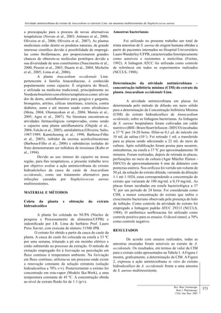 573
Atividade antimicrobiana do extrato de Anacardium occidentale Linn. em amostras multiresistentes de Staphylococcus aureus
Rev. Bras. Farmacogn.
Braz J. Pharmacogn.
17(4): Out./Dez. 2007
a preocupação para a procura de novas alternativas
terapêuticas (Novais et al., 2003; Antunes et al., 2006;
Oliveira et al., 2006; Oliveira et al., 2007). As plantas
medicinais estão dentre os produtos naturais, de grande
interesse cientíﬁco devido à possibilidade de empregá-
las como ﬁtofármacos, por proporcionarem grandes
chances de obterem-se moléculas protótipos devido a
sua diversidade de seus constituintes (Nascimento et al.,
2000; Pessini et al., 2003; Duarte et al., 2004; Michelin
et al., 2005; Lima et al., 2006).
A planta Anacardium occidentale Linn.
pertencente à família Anacardiaceae, é conhecida
popularmente como cajueiro. É originária do Brasil,
e utilizada na medicina tradicional, principalmente no
Nordestebrasileirocomefeitosterapêuticoscomo:aliviar
dor de dente, antiinﬂamatório para gengiva e garganta,
bronquites, artrites, cólicas intestinais, icterícia, contra
diabetes, asma e até mesmo usado como afrodisíaco
(Mota, 2004; Olumayokun et al., 2004; Morais et al.,
2005; Agra et al., 2007). Na literatura encontram-se
atividades farmacológicas comprovadas, como sendo
o cajueiro uma planta antiiﬂamatória (Olajide et al.,
2004; Falcão et al., 2005), antidiabética (Oliveira; Salto,
1987/1989; Kamtchouing et al., 1998; Barbosa-Filho
et al., 2005); inibidor da enzima acetilcolinesterase
(Barbosa-Filho et al., 2006) e substâncias isoladas do
fruto demonstraram ser inibidora de tirosinase (Kubo et
al., 1994).
Devido ao uso intenso do cajueiro na nossa
região, para ﬁns terapêuticos, o presente trabalho teve
por objetivo avaliar a ação antimicrobiana do extrato
hidroalcóolico da casca do caule de Anacardium
occidentale, como um tratamento alternativo para
infecções causadas por Staphylococcus aureus
multiresistentes.
MATERIAL E MÉTODOS
Coleta da planta e obtenção do extrato
hidroalcoólico
A planta foi coletada no NUPA (Núcleo de
pesquisa e Processamento de alimentos/UFPB) e
indentiﬁcado por J.R. Lima do herbário Prof. Lauro
Pires Xavier, com exsicata de número 31500 JPB.
O extrato foi obtido a partir da casca do caule da
planta. A casca do caule foi colocada na estufa a 33 ºC
por uma semana, triturado a pó em moinho elétrico e
então submetido ao processo da extração. O método de
extração empregado foi à lixiviação ou percolação em
ﬂuxo contínuo à temperatura ambiente. Na lixiviação
em ﬂuxo contínuo, utilizou-se um processo onde existe
a renovação constante da solução extratora (solução
hidroalcoólica a 70% v/v). Posteriormente o extrato foi
concentrado em rota-vapor (Modelo Ika-Werk), a uma
temperatura constante de 45 ºC. A concentração obtida
ao nível de extrato ﬂuído foi de 1:1 (p/v).
Amostras bacterianas
Foi utilizado no presente trabalho um total de
trinta amostras de S. aureus de origem humana obtidas a
partir de pacientes internados no Hospital Universitário
Lauro Wanderley/UFPB, caracterizadas fenotipicamente
como sensíveis e resistentes a meticilina (Freitas,
1992). A linhagem ATCC foi utilizada como controle
de referência em todos os experimentos realizados
(NCCLS, 1988).
Determinação da atividade antimicrobiana –
concentração inibitória mínima (CIM) do extrato da
planta Anacardium occidentale Linn.
A atividade antimicrobiana em placas foi
determinada pelo método de difusão em meio sólido
para a determinação da Concentração Inibitória Mínima
(CIM) do extrato hidroalcoólico de Annacardium
ocidentale, sobre as linhagens bacterianas. As linhagens
de S. aureus hospitalares foram cultivadas em caldo
nutritivo(BHI-BrainHeartInfusion-DIFCO)incubadas
a 37 ºC por 18-20 horas. Dilui-se 0,1 L do inóculo em
10 mL de salina (10-1
). Foi retirado 1 mL e transferido
para as placas sendo adicionado a 22 mL do meio de
cultura. Após solidiﬁcação foram postas para secarem,
entreabertas, na estufa a 37 ºC por aproximadamente 30
minutos. Foram realizadas, depois de retirada às placas,
perfurações no meio de cultura (Agar Müeller Hinton -
DIFCO) de aproximadamente 6 mm de diâmetro com
ponteiras estéreis. Nos orifícios foi vertido um volume de
50 L da solução do extrato diluída, variando da diluição
1:1 até 1:1024, estas correspondendo a concentração do
extrato que variaram de 100 mg/mL a 0,19 mg/mL. As
placas foram incubadas em estufa bacteriológica a 37
ºC por um período de 24 horas. Foi considerada como
CIM, a menor concentração do extrato que inibiu o
crescimento bacteriano observada pela presença do halo
de inibição. Como controle da atividade do extrato foi
empregado a linhagem padrão ATCC 29213 (NCCLS,
1988). O antibiótico norﬂoxacina foi utilizado como
controle positivo para os ensaios. O álcool etanol, a 70%
como controle negativo.
RESULTADOS
De acordo com ensaios realizados, todas as
amostras ensaiadas foram sensíveis ao extrato de A.
occidentale. Os resultados, em termos de valor da CIM
para o extrato estão apresentados na Tabela 1. A Figura 1
mostra, graﬁcamente, a determinação da CIM. A Figura
2, expressa a ação antimicrobiana in vitro do extrato
hidroalcoólico de A. occidentale frente a uma amostra
de S. aureus multiressistente.
 