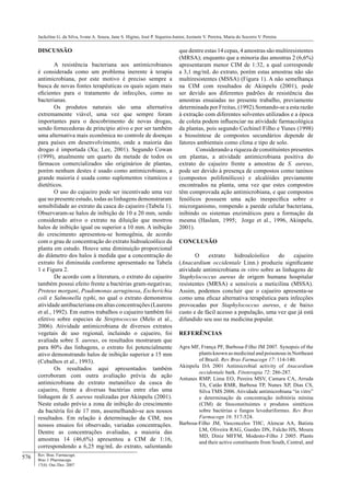 576
Jackeline G. da Silva, Ivone A. Souza, Jane S. Higino, José P. Siqueira-Junior, Jozinete V. Pereira, Maria do Socorro V. Pereira
Rev. Bras. Farmacogn.
Braz J. Pharmacogn.
17(4): Out./Dez. 2007
DISCUSSÃO
A resistência bacteriana aos antimicrobianos
é considerada como um problema inerente à terapia
antimicrobiana, por este motivo é preciso sempre a
busca de novas fontes terapêuticas os quais sejam mais
eﬁcientes para o tratamento de infecções, como as
bacterianas.
Os produtos naturais são uma alternativa
extremamente viável, uma vez que sempre foram
importantes para o descobrimento de novas drogas,
sendo fornecedoras de princípio ativo e por ser também
uma alternativa mais econômica no controle de doenças
para países em desenvolvimento, onde a maioria das
drogas é importada (Xu; Lee, 2001). Segundo Cowan
(1999), atualmente um quarto da metade de todos os
fármacos comercializados são originários de plantas,
porém nenhum destes é usado como antimicrobiano, a
grande maioria é usada como suplementos vitamícos e
dietéticos.
O uso do cajueiro pode ser incentivado uma vez
que no presente estudo, todas as linhagens demonstraram
sensibilidade ao extrato da casca do cajueiro (Tabela 1).
Observaram-se halos de inibição de 10 a 20 mm, sendo
considerado ativo o extrato na diluição que mostrou
halos de inibição igual ou superior a 10 mm. A inibição
do crescimento apresentou-se homogênia, de acordo
com o grau de concentração do extrato hidroalcoólico da
planta em estudo. Houve uma diminuição proporcional
do diâmetro dos halos à medida que a concentração do
extrato foi diminuída conforme apresentado na Tabela
1 e Figura 2.
De acordo com a literatura, o extrato do cajueiro
também possui efeito frente a bactérias gram-negativas;
Proteus morgani, Psudomonas aeruginosa, Escherichia
coli e Salmonella typhi, no qual o extrato demonstrou
atividade antibacteriana em altas concentrações (Laurens
et al., 1992). Em outros trabalhos o cajueiro também foi
efetivo sobre especies de Streptococcus (Melo et al.,
2006). Atividade antimicrobiana de diversos extratos
vegetais de uso regional, incluindo o cajueiro, foi
avaliada sobre S. aureus, os resultados mostraram que
para 80% das linhagens, o extrato foi potencialmente
ativo demonstrando halos de inibição superior a 15 mm
(Cebalhos et al., 1993).
Os resultados aqui apresentados também
corroboram com outra avaliação prévia da ação
antimicrobiana do extrato metanólico da casca do
cajueiro, frente a diversas bactérias entre elas uma
linhagem de S. aureus realizadas por Akinpelu (2001).
Neste estudo prévio a zona de inibição do crescimento
da bactéria foi de 17 mm, assemelhando-se aos nossos
resultados. Em relação à determinação da CIM, nos
nossos ensaios foi observado, variadas concentrações.
Dentre as concentrações avaliadas, a maioria das
amostras 14 (46,6%) apresentou a CIM de 1:16,
correspondendo a 6,25 mg/mL do extrato, salientando
que dentre estas 14 cepas, 4 amostras são multiresistentes
(MRSA); enquanto que a minoria das amostras 2 (6,6%)
apresentaram menor CIM de 1:32, a qual corresponde
a 3,1 mg/mL do extrato, porém estas amostras não são
multiresistentes (MSSA) (Figura 1). A não semelhança
na CIM com resultados de Akinpelu (2001), pode
ser devido aos diferentes padrões de resistência das
amostras ensaiadas no presente trabalho, previamente
determinada por Freitas, (1992).Somando-se a esta razão
à extração com diferentes solventes utilizados e a época
de coleta podem inﬂuenciar na atividade farmacológica
da plantas, pois segundo Cechinel Filho e Yunes (1998)
a biossíntese de compostos secundários depende de
fatores ambientais como clima e tipo de solo.
Considerando a riqueza de constituintes presentes
em plantas, a atividade antimicrobiana positiva do
extrato do cajueiro frente a amostras de S. aureus,
pode ser devido à presença de compostos como taninos
(compostos polifenólicos) e alcalóides previamente
encontrados na planta, uma vez que estes compostos
têm comprovada ação antimicrobiana, e que compostos
fenólicos possuem uma ação inespecíﬁca sobre o
microrganismo, rompendo a parede celular bacteriana,
inibindo os sistemas enzimáticos para a formação da
mesma (Haslam, 1995; Jorge et al., 1996, Akinpelu,
2001).
CONCLUSÃO
O extrato hidroalcóolico do cajueiro
(Anacardium occidentale Linn.) produziu signiﬁcante
atividade antimicrobiana in vitro sobre as linhagens de
Staphylococcus aureus de origem humana hospitalar
resistentes (MRSA) e sensíveis a meticilina (MSSA).
Assim, podemos concluir que o cajueiro apresenta-se
como uma eﬁcaz alternativa terapêutica para infecções
provocadas por Staphylococcus aureus, e de baixo
custo e de fácil acesso a população, uma vez que já está
difundido seu uso na medicina popular.
REFERÊNCIAS
Agra MF, França PF, Barbosa-Filho JM 2007. Synopsis of the
plants known as medicinal and poisonous in Northeast
of Brazil. Rev Bras Farmacogn 17: 114-140.
Akinpelu DA 2001 Antimicrobial activity of Anacardium
occidentale bark. Fitoterapia 72: 286-287.
Antunes RMP, Lima EO, Pereira MSV, Camara CA, Arruda
TA, Catão RMR, Barbosa TP, Nunes XP, Dias CS,
Silva TMS 2006. Atividade antimicrobiana “in vitro”
e determinação da concentração inibitória mínina
(CIM) de ﬁtoconstituintes e produtos sintéticos
sobre bactérias e fungos leveduriformes. Rev Bras
Farmacogn 16: 517-524.
Barbosa-Filho JM, Vasconcelos THC, Alencar AA, Batista
LM, Oliveira RAG, Guedes DN, Falcão HS, Moura
MD, Diniz MFFM, Modesto-Filho J 2005. Plants
and their active constituents from South, Central, and
 