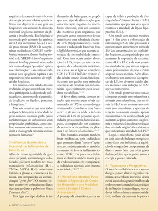 sequência da extração mais eficiente
de energia pela microbiota a partir de
fibras não digeríveis, o que gera no
hospedeiro um aumento da absorção
intestinal de glicose, aumento da gli-
cemia e insulinemia. Esta hipótese é
sustentada pelo aumento das enzimas
acetil-CoA carboxilase (ACC) e áci-
do graxo sintase (FAS) e de suas pro-
teínas mediadoras: ChREBP (carbo-
hydrate responsive element binding pro-
tein) e da SREBP-1 (sterol responsive
element binding protein), observado
nos camundongos “germ free” após a
sua colonização.11
Tais enzimas reali-
zam de novo lipogênese hepática e são
responsáveis pelo aumento de trigli-
cérides hepáticos.
Em resumo, estes estudos trazem
evidências de que a microbiota intes-
tinal participaria da digestão de poli-
sacarídeos, aumentando a quantida-
de de glicose no fígado e, portanto,
a lipogênese. 11
Mas vale ressaltar que nem todos
os tipos de fibras têm a capacidade de
gerar aumento da massa gorda, pois a
suplementação de carboidratos com
propriedades prebióticas, como inu-
lina, mostrou não aumentar, mas re-
duzir a massa gorda tanto em animais
como em humanos.11
3- Influência da Microbiota
Intestinal nas Inflamações de
Baixo Grau
Além de maior quantidade de gor-
dura corporal, camundongos colo-
nizados parecem também ter mais
marcadores inflamatórios (IL-1,
TNF-α, MCP-1, IL-6), maior into-
lerância à glicose e resistência à in-
sulina, em comparação aos camun-
dongos “germ free”.8
O mesmo pa-
rece ocorrer em animais com dietas
ricas em gorduras e pobres em fibras
(“western diets”).
Para ligar esse tipo de dieta às in-
flamações de baixo grau, se propôs
que esse tipo de alimentação gera
uma alteração negativa da micro-
biota intestinal, com um aumento
das bactérias gram negativas, que
possuem como componente de sua
membrana uma substância chama-
da LPS (lipopolisacarideos bacte-
rianos) e redução de bactérias boas
(Biffidubacterias), o que acarreta al-
teração da permeabilidade intesti-
nal. Com isso ocorre maior absor-
ção da LPS, o que caracteriza um
quadro de endotoxemia metabóli-
ca, e esta, ao se ligar ao complexo
CD14 e TLR4 (toll like receptor 4)
das células imunes inatas, funciona-
ria como um gatilho para estimular
a secreção de citocinas pró-inflama-
tórias que contribuem para desor-
dens metabólicas. 11,12
A favor dessa teoria, contam es-
tudos que encontraram níveis au-
mentados de LPS em camundongos
alimentados com dietas tipo “wes-
tern”, e de outros onde a infusão
crônica de LPS em pequenas quan-
tidades gera aumento do tecido adi-
poso, acompanhado por aumento
da resistência da insulina, da glice-
mia e de fatores inflamatórios.11,13
Em humanos existem também
boas evidências, pois indivíduos
que possuem dietas “western” apre-
sentam endotoxexemia e também
aumento de fatores inflamatórios
como TNFα. Em pacientes diabé-
ticos se observa também maior grau
de endotoxexemia em comparação
a indivíduos normais com mesmo
sexo, idade, IMC. 11
4 - Microbiota Intestinal Pode
Induzir a Regulação de Genes
do Hospedeiro que Modulam
como a Energia É Gasta e
Armazenada
A presença da microbiota parece ser
capaz de inibir a produção de Fas-
ting-Induced Adipose Factor (FIAF)
no intestino, que por sua vez é quem
controla a atividade da lípase lipo-
protéica (LPL). 11
Um estudo com animais mostrou
que 14 dias após a colonização de
camundongos GF, estes passavam a
apresentar um aumento em torno de
2/3 das concentrações de triglicéri-
des hepáticos, acompanhado por um
aumento da expressão de enzimas,
como ACC e FAZ, e de suas proteí-
nas mediadoras, que seriam respon-
sáveis pelo aumento de peso e tecido
adiposo nesses animais. Além disso,
se observou um aumento da expres-
são de LPL em diversos tecidos des-
ses animais e uma redução de FIAF
apenas no intestino. 11
Um estudo posterior mostrou, ao
comparar animais sem microbiota e
animais com microbiota, que os ní-
veis de FIAF eram menores nos ani-
mais com microbiota, e que essa al-
teração novamente ocorria apenas
no intestino e era acompanhada por
aumento de peso, aumento da glice-
mia e resistência à insulina e redução
dos níveis de triglicérides séricos, o
que indica maior atividade da LPL.14
Logo, a microbiota pode afetar
os dois lados do balanço energético:
como fator que influencia a aquisi-
ção de energia dos componentes da
dieta e como fator que afeta genes
do hospedeiro, que regulam como a
energia é gasta e estocada.
5 – Tratamento e Perspectivas
O uso de antibióticos em camun-
dongos parece alterar, significativa-
mente, a microbiota intestinal destes
e está associado à grande melhora da
endotoxexemia metabólica, redução
da infiltração de macrófagos, marca-
dores inflamatórios e estresse oxida-
tivo, melhora da esteatose hepática e
6 – ABESO 53 – Outubro 2011
 