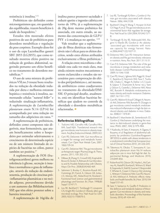 resistência à insulina.1,11
Probióticos são definidos como
microorganismos que, em quantida-
des equilibradas, trazem benefícios à
saúde do hospedeiro.5
Estudos têm mostrado efeitos
positivos do uso de probióticos para
desordens metabólicas e regulação
do peso corpóreo. Exemplo disso foi
o uso da cepa Lactobacillus gasseri
SBT 2055 (LG2055), que como re-
sultado mostrou efeito positivo na
redução de gordura abdominal, su-
gerindo portanto um efeito benéfi-
co no tratamento de desordens me-
tabólicas.15
O uso de uma mistura de probi-
óticos VSLno.3 trouxe bons resulta-
dos na redução da obesidade indu-
zida por dieta e melhorou esteatose
hepática e resistência à insulina, au-
mentando células “natural killer” e
reduzindo sinalização inflamatória.
A suplementação de Lactobacillus
plantarum strain N.14 (LP14) foi
acompanhada por uma redução no
tamanho dos adipócitos em ratos.16
A suplementação de prebióticos,
definidos como compostos não di-
geríveis, mas fermentáveis, que atu-
am beneficamente sobre o hospe-
deiro por estimular seletivamente o
crescimento de determinada espécie
ou de um número limitado de es-
pécies de bactérias no cólon, parece
também ser positiva.17
A suplementação de FOS (fru-
toligossacarídeos) gerou melhora na
tolerância à glicose, secreção à insu-
lina e normalizou o grau de inflama-
ção, através da redução da endoto-
xexemia, produção de citocinas pró-
-inflamatórias plasmáticas e no teci-
do adiposo, provavelmente devido
a um aumento das Bifidobacterium
SSP, que têm efeito protetor sobre a
barreira intestinal.3
A suplementação de 16g/dia de
inulina parece promover saciedade e
reduzir apetite e ingestão calórica em
torno de 10%; já a suplementação
de 20g deste mesmo prebiótico foi
associada, em outro estudo, ao au-
mento das concentrações de GLP1/
PYY e à mudanças no apetite. 3,18
Vale ressaltar que a suplementa-
ção de fibras dietéticas não fermen-
táveis não é eficaz para os efeitos des-
critos, sendo estes efeitos atribuidos
exclusivamente a fibras prebióticas.3
A relação entre microbiota e obe-
sidade esta cada vez mais clara, mas
ainda existem muitos mecanismos a
serem esclarecidos e estudos são ne-
cessários para comprovação do efei-
to dos pró/prebióticos e, até mesmo,
de antibióticos como coadjuvantes
no tratamento da obesidade/DM/
SM. O principal desafio, atualmen-
te, está em identificar bactérias be-
néficas que ajudem no controle da
obesidade e desordens metabólicas
relacionadas. c
Referências Bibliográficas
1.	 Tsukumo MD, Carvalho MB, Carvalho-Filho
MA, Saad MJA. Translational research into
gut microbiota: new horizons in obesity treat-
ment. Arq Bras Endocrinol Metab. 2009;53/2.
2.	 Cani PD, Delzonne NM. Gut microflora as
a target for energy and metabolic home-
ostasis. Curr Opin Nutr Metab Care, 2007;
10(6):729-34.
3.	 Cani PD , Delzenne NM. The gut microbiome
as therapeutic target. Pharmacology & Thera-
peutics. 2011; 130: 202–212.
4.	 DiBaise JK,Zhang H, Crowell MD, Krajmalnik-
Brown R, Decker A, Rittmann B. Gut Microbio-
ta and Its Possible Relationship with Obesity.
Mayo Clin Proc. 2008;83(4):460-469.
5.	 Salminen S, Bouley C, Boutron-Ruault MC,
Cummings JH, Franck A, Gibson GR, Isolau-
ri E, Moreau MC, Roberfroid M, Rowland I.
Functional food science and gastrointestinal
physiology and function. Br J Nutr. 1998;80
Suppl 1:S147-71.
6.	 Ley RE, Backhed F, Turnbaugh P, Lozupone
CA, Knight RD, Gordon JI. Obesity alters gut
microbial ecology. Proc Natl Acad Sci USA.
2005;102(31):1100070-5.
7.	 Ley RE, Turnbaugh PJ, Klein s, Gordon JI. Hu-
man gut microbes associated with obesity.
Nature. 2006; 444:21/28.
8.	 Backhed F, Ding H, Wang T, Hooper LV, Koh
GY, Nagy A, et al. The gut microbiota as an en-
vironmental factor that regulates fat storage.
Proc Natl Acad Sci USA.2004;101(44):1571-
8.
9.	 Turnbaugh PJ, ley RE, Mahowald MA, Ma-
grini V, Mardis ER, Gordon JI. An obesity-
-associated gut microbiome with incre-
ase capacity for energy harvest. Natu-
re.2006;444(7122):1027-31.
10.	Delzenne NM, Cani PD. Interaction betwe-
en obesity and the gut microbiota: relevance
in nutrition. Annu. Rev. Nutr. 2011.31:15-31.
11.	Cani P D, Delzenne NM. The role of the gut
microbiota in energy metabolism and meta-
bolic disease. Current Pharmaceutical Design.
2009;15:1546-1558.
12.	Cani PD, Amar J, Iglesias MA, Poggi M, Knauf
C, Bastelica D, Neyrinck AM, Fava F, Tuohy
MK, Chabo C, Waget A, Delme´e E, Cousin
B, Sulpice T, Chamontin B, Ferrie`res J, Tanti
J, Gibson G, Casteilla L, Delzenne NM, Alessi
MC, Burcelin R. Metabolic endotoxemia ini-
tiates obesity and insulin resistance. Diabetes.
2007; 56:1761-1772.
13.	Cani PD, Bibiloni R, Knauf C,Waget A, Neyrin-
ck AM, Delzenne NM, Burcelin R. Changes in
gut microbiota control metabolic endotoxe-
mia-induced inflammation in high-fat diet–in-
duced obesity and diabetes in mice. Diabe-
tes. 2008;57: 1470-81.
14.	Backhed F, Manchester JK, Semenkovich CF,
Gordon JI. Mechanisms underlying the resis-
tance to diet-induced obesity in germ-free
mice. PNAS. 2007; 104( 3): 979–984.
15.	Y Kadooka, M Sato, K Imaizumi, A Ogawa, K
Ikuyama, et al. Regulation of abdominal adi-
posity by probiotics (Lactobacillusgasseri
SBT2055) in adults with obese tendencies in
a randomized controlled trial. European Jour-
nal of Clinical Nutrition.2010 ; 64: 636–643.
16.	Takemura N, Okubo T, Sonoyama K. Lac-
tobacillus plantarum strain No.14 reduces
adipocyte size in mice fed high-fat diet. Ex-
perimental Biology and Medicine 2010;
235:849–856.
17.	Roberfroid M, Gibson GR, Hoyles L, McCart-
ney AL, Rastall R, Rowland I, Wolvers D, Watzl
B, Szajewska H, Stahl B, Guarner F, Respondek
F, Whelan K, Coxam V, Davicco MJ, Léotoing
L, Wittrant Y, Delzenne NM, Cani PD, Neyrin-
ck AM, Meheust A. Prebiotic effects: meta-
bolic and health benefits. Br J Nutr. 2010;104
Suppl 2:S1-63.
18.	Sanz Y, Santacruz A, Gauffin P. Probiotics in
the defence and metabolic balance of theor-
ganism: Gut microbiota in obesity and meta-
bolic disorders. Proceedings of the Nutrition
Society. 2010; 69: 434–441.
outubro 2011 – ABESO 53 – 7
 