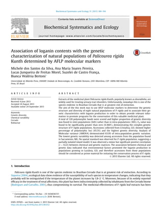 Association of loganin contents with the genetic
characterization of natural populations of Palicourea rigida
Kunth determined by AFLP molecular markers
Michele dos Santos da Silva, Ana Maria Soares Pereira,
Lucas Junqueira de Freitas Morel, Suzelei de Castro França,
Bianca Waléria Bertoni*
Universidade de Ribeirão Preto, UNAERP, Unidade de Biotecnologia, Av. Costábile Romano, 2201 Ribeirânia, CEP: 14096-900 Ribeirão
Preto, SP, Brazil
a r t i c l e i n f o
Article history:
Received 4 June 2013
Accepted 24 August 2013
Available online 24 September 2013
Keywords:
Genetic diversity
Chemical variability
Cerrado
Rubiaceae
a b s t r a c t
Extracts of the medicinal plant Palicourea rigida Kunth, popularly known as douradinha, are
widely used for treating urinary tract disorders. Unfortunately, nowadays this is one of the
species endemic to Brazilian Cerrado that is at greatest risk of extinction.
The aim of the this work was to use AFLP molecular markers to determine the genetic
structure and diversity of eight natural populations of P. rigida and to associate their ge-
netic characteristics with loganin production in order to obtain provide relevant infor-
mation to promote programs for the conservation of this valuable medicinal plant.
A total of 120 polymorphic bands were scored and higher proportion of genetic diversity
was found in inter-populations (64%) rather than in intra-populations (36%). Fst value was
found to be signiﬁcantly greater than zero (0.3601), demonstrating the complex genetic
structure of P. rigida populations. Accessions collected from Cristalina, GO, showed higher
percentage of polymorphic loci (65.5%) and the highest genetic diversity. Analysis of
Molecular variance (AMOVA) demonstrated 63.9% of intra-population genetic variation.
The lowest genetic variability was detected among accessions from the population found
in Sacramento, MG. No spatial standard was observed for P. rigida population, suggesting a
partially isolated island model. It was observed a minor but signiﬁcant positive correlation
(r ¼ 0.22) between chemical and genetic matrices. The association between chemical and
genetic data indicated that environmental factors promoted the loganin production in
populations growing in Luziânia, GO, and therefore accessions from those populations
should be considered as prime material for initiating the conservation process of P. rigida.
Ó 2013 Elsevier Ltd. All rights reserved.
1. Introduction
Palicoura rigida Kunth is one of the species endemic to Brazilian Cerrado that is at greatest risk of extinction. According to
Siqueira (2004), ecological data show evidence of the susceptibility of such species to temperature changes, indicating that they
probably will be extinguished if the temperature of the planet increases by 1.8–2 C. Moreover, because of its widely reported
efﬁcacy in the treatment of renal affections, this plant has been indiscriminately collected by inhabitants from the Cerrado biome
(Rodrigues and Carvalho, 2001), thus compromising its survival. The medicinal effectiveness of P. rigida leaf extracts has been
* Corresponding author. Tel./fax: þ55 1636036727.
E-mail address: bbertoni@unaerp.br (B.W. Bertoni).
Contents lists available at ScienceDirect
Biochemical Systematics and Ecology
journal homepage: www.elsevier.com/locate/biochemsyseco
0305-1978/$ – see front matter Ó 2013 Elsevier Ltd. All rights reserved.
http://dx.doi.org/10.1016/j.bse.2013.08.032
Biochemical Systematics and Ecology 51 (2013) 189–194
 