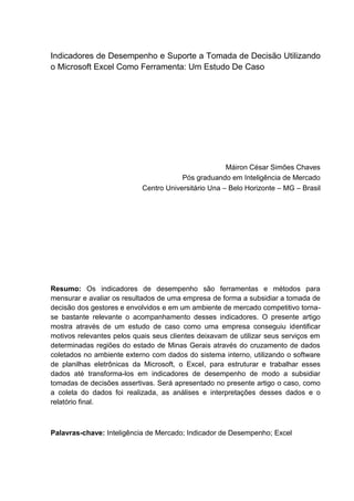 Indicadores de Desempenho e Suporte a Tomada de Decisão Utilizando
o Microsoft Excel Como Ferramenta: Um Estudo De Caso
Máiron César Simões Chaves
Pós graduando em Inteligência de Mercado
Centro Universitário Una – Belo Horizonte – MG – Brasil
Resumo: Os indicadores de desempenho são ferramentas e métodos para
mensurar e avaliar os resultados de uma empresa de forma a subsidiar a tomada de
decisão dos gestores e envolvidos e em um ambiente de mercado competitivo torna-
se bastante relevante o acompanhamento desses indicadores. O presente artigo
mostra através de um estudo de caso como uma empresa conseguiu identificar
motivos relevantes pelos quais seus clientes deixavam de utilizar seus serviços em
determinadas regiões do estado de Minas Gerais através do cruzamento de dados
coletados no ambiente externo com dados do sistema interno, utilizando o software
de planilhas eletrônicas da Microsoft, o Excel, para estruturar e trabalhar esses
dados até transforma-los em indicadores de desempenho de modo a subsidiar
tomadas de decisões assertivas. Será apresentado no presente artigo o caso, como
a coleta do dados foi realizada, as análises e interpretações desses dados e o
relatório final.
Palavras-chave: Inteligência de Mercado; Indicador de Desempenho; Excel
 