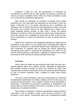 11
Analisando a figura 04, onde são apresentados os indicadores de
cancelamento na visão 60 dias por cada vendedor da equipe do supervisor 03,
nota-se que alguns vendedores tiverem 100% das vendas canceladas e outros
com o percentual de cancelamento bastante alto.
Após estudar os indicadores, os tomadores de decisão foram analisar
juntamente com uma força tarefa das operadoras de pós-vendas a forma que
agiam o Supervisor 03 e sua equipe. Descobriu-se que a abordagem dos
vendedores com os clientes era para que eles adquirissem o serviço a princípio
para testar, pois o primeiro mês era um valor bastante baixo e depois caso o
cliente desejasse bastava cancelar, ou seja, como o serviço não possuía
fidelidade no contrato e a meta à ser atingida era mensal, toda a equipe forçava a
venda sem importar com a qualidade da mesma afim de bater a meta do mês,
não se importavam se o cliente iria permanecer na base de clientes ativos da
empresa.
Dessa forma, o Supervisor 03 foi desligado juntamente com alguns de seus
vendedores, os que ficaram e a nova equipe que foi contratada para região do
Supervisor 03 receberam um treinamento especial sobre qualidade da venda, e
esse treinamento foi replicado para as equipes dos demais supervisores,
conseguindo assim diminuir o percentual de cancelamento nas visões 45 e 60
dias dos meses posteriores e melhorando a satisfação da empresa que contratou
os serviços de trade marketing da empresa estudada neste artigo.
Conclusão
Após a leitura do estudo de caso analisado neste artigo, fica claro que é
possível trabalhar dados com o objetivo de gerar indicadores de desempenho
para subsidiar tomada de decisão no Excel, pois conforme foi citado, eram
cruzadas bases de dados enviadas pelo cliente com bases da empresa estudada,
ou seja, foi possível armazenar, tratar e trabalhar os dados nessa mesma
ferramenta.
Uma vez os dados trabalhados, eles foram transformados em indicadores
de desempenho apresentados em gráficos e tabelas, de forma intuitiva para uma
assertiva tomada de decisão. Com a análise do estudo de caso apresentado, é
evidenciada a importância de acompanhar indicadores de desempenho, pois
através deles foi possível identificar onde estava o problema e tomar a melhor
decisão para uma solução consistente.
Após analisar os indicadores a diretoria e alta gerência puderam identificar
onde estava o foco do problema, investir, mover recursos e descobrir o que
aconteceu e como resolver. Demostrando assim que é perfeitamente possível
 