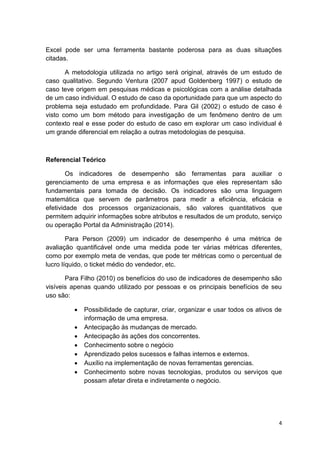 4
Excel pode ser uma ferramenta bastante poderosa para as duas situações
citadas.
A metodologia utilizada no artigo será original, através de um estudo de
caso qualitativo. Segundo Ventura (2007 apud Goldenberg 1997) o estudo de
caso teve origem em pesquisas médicas e psicológicas com a análise detalhada
de um caso individual. O estudo de caso da oportunidade para que um aspecto do
problema seja estudado em profundidade. Para Gil (2002) o estudo de caso é
visto como um bom método para investigação de um fenômeno dentro de um
contexto real e esse poder do estudo de caso em explorar um caso individual é
um grande diferencial em relação a outras metodologias de pesquisa.
Referencial Teórico
Os indicadores de desempenho são ferramentas para auxiliar o
gerenciamento de uma empresa e as informações que eles representam são
fundamentais para tomada de decisão. Os indicadores são uma linguagem
matemática que servem de parâmetros para medir a eficiência, eficácia e
efetividade dos processos organizacionais, são valores quantitativos que
permitem adquirir informações sobre atributos e resultados de um produto, serviço
ou operação Portal da Administração (2014).
Para Person (2009) um indicador de desempenho é uma métrica de
avaliação quantificável onde uma medida pode ter várias métricas diferentes,
como por exemplo meta de vendas, que pode ter métricas como o percentual de
lucro líquido, o ticket médio do vendedor, etc.
Para Filho (2010) os benefícios do uso de indicadores de desempenho são
visíveis apenas quando utilizado por pessoas e os principais benefícios de seu
uso são:
 Possibilidade de capturar, criar, organizar e usar todos os ativos de
informação de uma empresa.
 Antecipação às mudanças de mercado.
 Antecipação às ações dos concorrentes.
 Conhecimento sobre o negócio
 Aprendizado pelos sucessos e falhas internos e externos.
 Auxílio na implementação de novas ferramentas gerencias.
 Conhecimento sobre novas tecnologias, produtos ou serviços que
possam afetar direta e indiretamente o negócio.
 