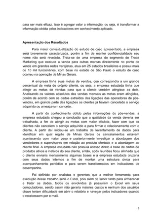 6
para ser mais eficaz. Isso é agregar valor a informação, ou seja, é transformar a
informação obtida pelos indicadores em conhecimento aplicado.
Apresentação dos Resultados
Para maior contextualização do estudo de caso apresentado, a empresa
será brevemente caracterizada, porém a fim de manter confidencialidade seu
nome não será revelado. Trata-se de uma empresa do segmento de Trade
Marketing que executa a venda para outras marcas diretamente no ponto de
venda em grandes redes varejistas, atua em 25 estados brasileiros e possui mais
de 10 mil funcionários, com base no estado de São Paulo o estudo de caso
ocorreu na operação de Minas Gerais.
A empresa tinha suas metas de vendas, que correspondia a um grande
percentual da meta do próprio cliente, ou seja, a empresa estudada tinha que
atingir as metas de vendas para que o cliente também atingisse as dele.
Analisando os valores absolutos das vendas mensais as metas eram atingidas,
porém de acordo com os dados extraídos das ligações das operadoras de pós-
vendas, em grande parte das ligações os clientes já haviam cancelado o serviço
adquirido ou ameaçavam cancelar.
A partir do conhecimento obtido pelas informações do pós-vendas, a
empresa estudada chegou a conclusão que a qualidade da venda deveria ser
trabalhada, a fim de atingir as metas com maior eficácia, fazer com que os
clientes não cancelem o serviço adquirido e para firmar o relacionamento com o
cliente. A partir daí iniciou-se um trabalho de levantamento de dados para
identificar em qual região de Minas Gerais os cancelamentos estavam
acontecendo com maior peso e posteriormente investigar a abordagem dos
vendedores e supervisores em relação ao produto ofertado e a abordagem ao
cliente final. A empresa estudada não possuía acesso direto a base de dados de
produtos ativos e inativos do seu cliente, então, após reuniões ficou alinhado que
o cliente enviaria mensalmente algumas bases e a empresa estudada cruzaria
com seus dados internos a fim de montar uma estrutura única para
acompanhamento periódico e para serem transformados em indicadores de
desempenho.
Foi definido por analistas e gerentes que a melhor ferramenta para
execução desse trabalho seria o Excel, pois além de servir tanto para armazenar
e tratar os dados, todos os envolvidos já possuíam o Excel em seus
computadores, sendo assim não geraria maiores custos e nenhum dos usuários
chave teriam dificuldade em abrir o relatório e navegar pelos indicadores quando
o recebessem por e-mail.
 
